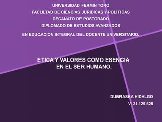 DUBRASKA HIDALGO
V- 21.129.625
UNIVERSIDAD FERMIN TORO
FACULTAD DE CIENCIAS JURIDICAS Y POLITICAS
DECANATO DE POSTGRADO
DIPLOMADO DE ESTUDIOS AVANZADOS
EN EDUCACION INTEGRAL DEL DOCENTE UNIVERSITARIO.
ETICA Y VALORES COMO ESENCIA
EN EL SER HUMANO.
 