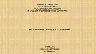 UNIVERSIDAD FERMIN TORO
DECANATO DE POSTGRADO
DIPLOMADO DE ESTUDIOS AVANZADOS
EN EDUCACIÓN INTEGRAL DEL DOCENTE UNIVERSITARIO
LA ETICA Y VALORES COMO ESENCIA DEL SER HUMANO
INTEGRANTE:
YESENIA C. RODRÍGUEZ S.
C.I. 17.860.885
 
