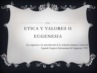 ETICA Y VALORES II
EUGENESIA
«La eugenesia es la auto-dirección de la evolución humana»: Lema del
Segundo Congreso Internacional de Eugenesia, 1921
 