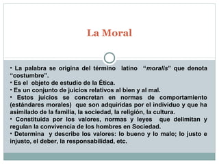 La Moral
• La palabra se origina del término latíno “moralis” que denota
“costumbre”.
• Es el objeto de estudio de la Ética.
• Es un conjunto de juicios relativos al bien y al mal.
• Estos juicios se concretan en normas de comportamiento
(estándares morales) que son adquiridas por el individuo y que ha
asimilado de la familia, la sociedad, la religión, la cultura.
• Constituida por los valores, normas y leyes que delimitan y
regulan la convivencia de los hombres en Sociedad.
• Determina y describe los valores: lo bueno y lo malo; lo justo e
injusto, el deber, la responsabilidad, etc.
 