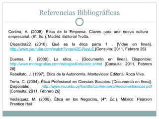 Referencias Bibliográficas
Cortina, A. (2008). Ética de la Empresa. Claves para una nueva cultura
empresarial. (8ª. Ed.). Madrid: Editorial Trotta.
Terra, C. (2004). Ética Profesional en Ciencias Sociales. [Documento en línea].
Disponible: http://www.rau.edu.uy/fcs/dts/carmenterra/nocionesbasicas.pdf
[Consulta: 2011, Febrero 26]
Duenas, F. (2000). La ética. . [Documento en línea]. Disponible:
http://www.monografias.com/trabajos6/etic/etic.shtml [Consulta: 2011, Febrero
26]
Rebellato, J. (1997). Ética de la Autonomía. Montevideo: Editorial Roca Viva.
Clepsidra22 (2010). Qué es la ética parte 1 . [Video en línea].
http://www.youtube.com/watch?v=pc42E-RuyLE [Consulta: 2011, Febrero 26]
Velásquez, M. (2000). Ética en los Negocios. (4ª. Ed.). México: Pearson
Prentice Hall
 
