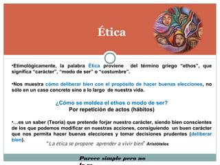 Ética
•Etimológicamente, la palabra Ética proviene del término griego “ethos”, que
significa “carácter”, “modo de ser” o “costumbre”.
•Nos muestra cómo deliberar bien con el propósito de hacer buenas elecciones, no
sólo en un caso concreto sino a lo largo de nuestra vida.
¿Cómo se moldea el ethos o modo de ser?
Por repetición de actos (hábitos)
•…es un saber (Teoría) que pretende forjar nuestro carácter, siendo bien conscientes
de los que podemos modificar en nuestras acciones, consiguiendo un buen carácter
que nos permita hacer buenas elecciones y tomar decisiones prudentes (deliberar
bien).
“La ética se propone aprender a vivir bien” Aristóteles
Parece simple pero no
 
