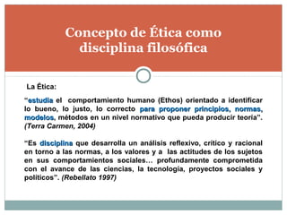 Concepto de Ética como
disciplina filosófica
“estudiaestudia el comportamiento humano (Ethos) orientado a identificar
lo bueno, lo justo, lo correcto para proponer principios, normas,para proponer principios, normas,
modelosmodelos, métodos en un nivel normativo que pueda producir teoría”.
(Terra Carmen, 2004)
“Es disciplinadisciplina que desarrolla un análisis reflexivo, crítico y racional
en torno a las normas, a los valores y a las actitudes de los sujetos
en sus comportamientos sociales… profundamente comprometida
con el avance de las ciencias, la tecnología, proyectos sociales y
políticos”. (Rebellato 1997)
La Ética:
 