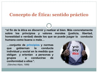Concepto de Ética: sentido práctico
“el fin de la ética es discernir y realizar el bien. Más concretamente
sobre los principios y valores morales (justicia, libertad,
honestidad o verdad) desde los que se puede juzgar la conducta
humana como buena o mala…
…conjunto de principios y normas
que gobiernan la conducta
individual y social en la medida que
obligan y orientan a personas y
grupos a conducirse de
conformidad a ellos”.
(Sánchez Alipio, 1999)
 