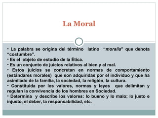 La Moral La palabra se origina del término  latíno  “ moralis ” que denota “costumbre”. Es el  objeto de estudio de la Ética. Es un conjunto de juicios relativos al bien y al mal. Estos juicios se concretan en normas de comportamiento (estándares morales)  que son adquiridas por el individuo y que ha asimilado de la familia, la sociedad, la religión, la cultura. Constituida por los valores, normas y leyes  que delimitan y regulan la convivencia de los hombres en Sociedad. Determina  y describe los valores: lo bueno y lo malo; lo justo e injusto, el deber, la responsabilidad, etc. 