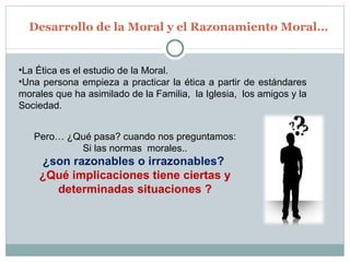 Desarrollo de la Moral y el Razonamiento Moral… La Ética es el estudio de la Moral. Una persona empieza a practicar la ética a partir de estándares morales que ha asimilado de la Familia,  la Iglesia,  los amigos y la Sociedad. Pero… ¿Qué pasa? cuando nos preguntamos: Si las normas  morales.. ¿son razonables o irrazonables?  ¿Qué implicaciones tiene ciertas y determinadas situaciones ? 
