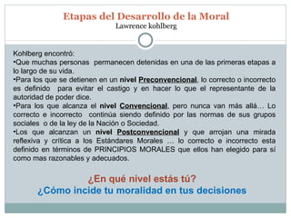 Etapas del Desarrollo de la Moral Lawrence kohlberg Kohlberg encontró: Que muchas personas  permanecen detenidas en una de las primeras etapas a lo largo de su vida. Para los que se detienen en un  nivel  Preconvencional , lo correcto o incorrecto es definido  para evitar el castigo y en hacer lo que el representante de la autoridad de poder dice.  Para los que alcanza el  nivel  Convencional , pero nunca van más allá… Lo correcto e incorrecto  continúa siendo definido por las normas de sus grupos sociales  o de la ley de la Nación o Sociedad. Los que alcanzan un  nivel  Postconvencional   y que arrojan una mirada reflexiva y crítica a los Estándares Morales … lo correcto e incorrecto esta definido en términos de PRINCIPIOS MORALES que ellos han elegido para sí como mas razonables y adecuados. ¿En qué nivel estás tú? ¿Cómo incide tu moralidad en tus decisiones 