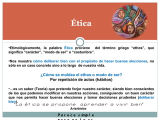 Ética Etimológicamente, la palabra  Ética  proviene  del término griego “ethos”, que significa “carácter”, “modo de ser” o “costumbre”. Nos muestra  cómo deliberar bien con el propósito de hacer buenas elecciones , no sólo en un caso concreto sino a lo largo  de nuestra vida. ¿Cómo se moldea el ethos o modo de ser? Por repetición de actos (hábitos) … es un saber (Teoría) que pretende forjar nuestro carácter, siendo bien conscientes de los que podemos modificar en nuestras acciones, consiguiendo  un buen carácter que nos permita hacer buenas elecciones y tomar decisiones prudentes ( deliberar bien ). “ La ética se propone  aprender a vivir bien ”  Aristóteles  Parece simple pero no lo es 