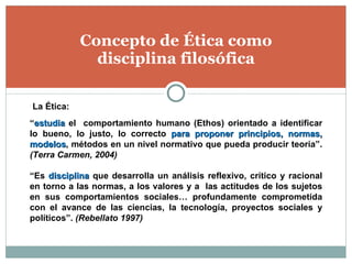 Concepto de Ética como disciplina filosófica “ estudia  el  comportamiento humano (Ethos) orientado a identificar lo bueno, lo justo, lo correcto  para proponer principios, normas, modelos , métodos en un nivel normativo que pueda producir teoría”.  (Terra Carmen, 2004) “ Es  disciplina  que desarrolla un análisis reflexivo, crítico y racional en torno a las normas, a los valores y a  las actitudes de los sujetos en sus comportamientos sociales… profundamente comprometida con el avance de las ciencias, la tecnología, proyectos sociales y políticos”.  (Rebellato 1997) La Ética: 