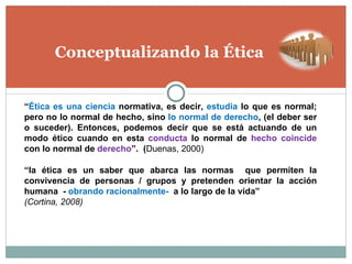 Conceptualizando la Ética “ la ética es un saber que abarca las normas  que permiten la convivencia de personas / grupos y pretenden orientar la acción humana  -  obrando racionalmente-  a lo largo de la vida”  (Cortina, 2008) “ Ética   es una ciencia  normativa, es decir,  estudia  lo que es normal; pero no lo normal de hecho, sino  lo normal de derecho , (el deber ser o suceder). Entonces, podemos decir que se está actuando de un modo ético cuando en esta  conducta  lo normal de  hecho coincide  con lo normal de  derecho ”.  ( Duenas, 2000) 