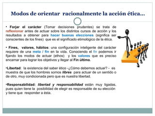 Modos de orientar  racionalmente la acción ética… Forjar el carácter  (Tomar decisiones prudentes) se trata de  reflexionar  antes de actuar sobre los distintos cursos de acción y los resultados a obtener para  hacer buenas elecciones  (significa ser conscientes de los fines)   que es el significado etimológico de la ética. Fines,  valores, hábitos : una configuración inteligente del carácter requiere de una  meta / fin  en la vida. Conociendo el  fin  podemos ir fijando los modos de actuar (ethos)  y los  valores  que es preciso encarnar para lograr los objetivos y llegar al  Fin último . Libertad :  la existencia del saber ético -¿Cómo debemos actuar? -  es  muestra de que los hombres somos  libres  para actuar de un sentido o de otro, muy condicionada pero que es nuestra libertad. Responsabilidad:  libertad y responsabilidad  están muy ligadas, pues quien tiene la  posibilidad de elegir es responsable de su elección  y tiene que  responder a ésta. 
