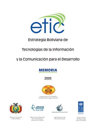 Estrategia Boliviana de
Tecnologías de la Información
y la Comunicación para el Desarrollo
Ministerio de Servicios
y Obras Públicas
Agencia para el Desarrollo
de la Sociedad de la
Información en Bolivia
Programa de las
Naciones Unidas
para el Desarrollo
MEMORIA
2005
Vicepresidencia de la República
Presidencia del Congreso Nacional
Superintendencia de
Telecomunicaciones
 
