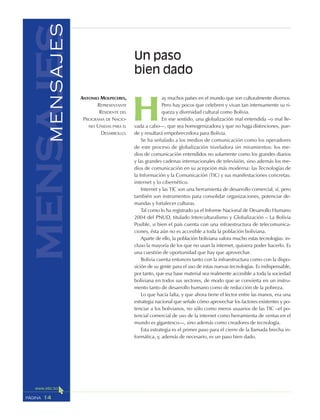 14PÁGINA
H
ay muchos países en el mundo que son culturalmente diversos.
Pero hay pocos que celebren y vivan tan intensamente su ri-
queza y diversidad cultural como Bolivia.
En ese sentido, una globalización mal entendida –o mal lle-
vada a cabo—, que sea homogenizadora y que no haga distinciones, pue-
de y resultará empobrecedora para Bolivia.
Se ha señalado a los medios de comunicación como los operadores
de este proceso de globalización niveladora sin miramientos: los me-
dios de comunicación entendidos no solamente como los grandes diarios
y las grandes cadenas internacionales de televisión, sino además los me-
dios de comunicación en su acepción más moderna: las Tecnologías de
la Información y la Comunicación (TIC) y sus manifestaciones concretas:
internet y lo cibernético.
Internet y las TIC son una herramienta de desarrollo comercial, sí, pero
también son instrumentos para consolidar organizaciones, potenciar de-
mandas y fortalecer culturas.
Tal como lo ha registrado ya el Informe Nacional de Desarrollo Humano
2004 del PNUD, titulado Interculturalismo y Globalización – La Bolivia
Posible, si bien el país cuenta con una infraestructura de telecomunica-
ciones, ésta aún no es accesible a toda la población boliviana.
Aparte de ello, la población boliviana valora mucho estas tecnologías: in-
cluso la mayoría de los que no usan la internet, quisiera poder hacerlo. Es
una cuestión de oportunidad que hay que aprovechar.
Bolivia cuenta entonces tanto con la infraestructura como con la dispo-
sición de su gente para el uso de estas nuevas tecnologías. Es indispensable,
por tanto, que esa base material sea realmente accesible a toda la sociedad
boliviana en todos sus sectores, de modo que se convierta en un instru-
mento tanto de desarrollo humano como de reducción de la pobreza.
Lo que hacía falta, y que ahora tiene el lector entre las manos, era una
estrategia nacional que señale cómo aprovechar los factores existentes y po-
tenciar a los bolivianos, no sólo como meros usuarios de las TIC –el po-
tencial comercial de uso de la internet como herramienta de ventas en el
mundo es gigantesco—, sino además como creadores de tecnología.
Esta estrategia es el primer paso para el cierre de la llamada brecha in-
formática, y, además de necesario, es un paso bien dado.
Un paso
bien dado
ANTONIO MOLPECERES,
REPRESENTANTE
RESIDENTE DEL
PROGRAMA DE NACIO-
NES UNIDAS PARA EL
DESARROLLO.
mensajesMENSAJES
 