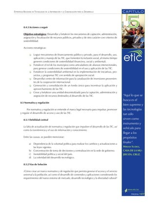 ESTRATEGIA BOLIVIANA DE TECNOLOGÍAS DE LA INFORMACIÓN Y LA COMUNICACIÓN PARA EL DESARROLLO
8.4.3 Acciones a seguir
Objetivo estratégico: Desarrollar y fortalecer los mecanismos de captación, administración,
asignación y fiscalización de recursos públicos, privados y de otro carácter con criterios de
sostenibilidad.
Acciones estratégicas:
Lograr mecanismos de financiamiento público y privado, para el desarrollo, uso,
aplicación y manejo de las TIC, que fomenten la inclusión social, al mismo tiempo
generen condiciones de sostenibilidad (financiera, social y ambiental).
Fortalecer el rol de los municipios como articuladores de alianzas intersectoriales,
para generar condiciones de sostenibilidad en el uso y aplicación de las TIC.
Fortalecer la sostenibilidad ambiental en la implementación de iniciativas, pro-
yectos, y programas TIC con sentido de apropiación social.
Desarrollar centro de información para la canalización de inversiones provenien-
tes de la cooperación internacional.
Generación y consolidación de un fondo único para incentivar la aplicación y
aprovechamiento de las TIC.
Crear y fortalecer una unidad descentralizada para la captación, administración y
asignación de recursos destinados al desarrollo de las TIC.
8.5 Normativa y regulación
Por normativa y regulación se entiende el marco legal necesario para impulsar, promover
y regular el desarrollo de acceso y uso de las TIC.
8.5.1 Debilidad central
La falta de actualización de normativa y regulación que impulsen el desarrollo de las TIC, así
como la transferencia y el uso de información y conocimiento.
Entre las causas, se pueden mencionar:
a) Dependencia de la voluntad política para realizar los cambios y actualizaciones a
las leyes vigentes.
b) Concentración de toma de decisiones y centralización en la sede de gobierno.
c) Inestabilidad política y social del país.
d) La celeridad del desarrollo tecnológico.
8.5.2 Vías de Solución
¿Cómo crear un marco normativo y de regulación que permita generar el acceso y el servicio
universal a la población, así como el desarrollo de contenidos y aplicaciones considerando los
requerimientos del nuevo entorno de mercado, desarrollo tecnológico y la diversidad cultural?
CAPÍTULO
107PÁGINA
“Aquí lo que se
busca es el
bien supremo y
las tecnologías
tan sólo
sirven como
instrumento y
vehículo para
llegar a los
propósitos
finales”.
MIRIAM SUÁREZ,
CASA DE LA MU-
JER STA. CRUZ.
 