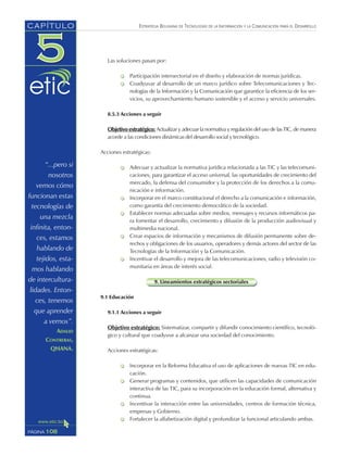 ESTRATEGIA BOLIVIANA DE TECNOLOGÍAS DE LA INFORMACIÓN Y LA COMUNICACIÓN PARA EL DESARROLLO
Las soluciones pasan por:
Participación intersectorial en el diseño y elaboración de normas jurídicas.
Coadyuvar al desarrollo de un marco jurídico sobre Telecomunicaciones y Tec-
nologías de la Información y la Comunicación que garantice la eficiencia de los ser-
vicios, su aprovechamiento humano sostenible y el acceso y servicio universales.
8.5.3 Acciones a seguir
Objetivo estratégico: Actualizar y adecuar la normativa y regulación del uso de las TIC, de manera
acorde a las condiciones dinámicas del desarrollo social y tecnológico.
Acciones estratégicas:
Adecuar y actualizar la normativa jurídica relacionada a las TIC y las telecomuni-
caciones, para garantizar el acceso universal, las oportunidades de crecimiento del
mercado, la defensa del consumidor y la protección de los derechos a la comu-
nicación e información.
Incorporar en el marco constitucional el derecho a la comunicación e información,
como garantía del crecimiento democrático de la sociedad.
Establecer normas adecuadas sobre medios, mensajes y recursos informáticos pa-
ra fomentar el desarrollo, crecimiento y difusión de la producción audiovisual y
multimedia nacional.
Crear espacios de información y mecanismos de difusión permanente sobre de-
rechos y obligaciones de los usuarios, operadores y demás actores del sector de las
Tecnologías de la Información y la Comunicación.
Incentivar el desarrollo y mejora de las telecomunicaciones, radio y televisión co-
munitaria en áreas de interés social.
9. Lineamientos estratégicos sectoriales
9.1 Educación
9.1.1 Acciones a seguir
Objetivo estratégico: Sistematizar, compartir y difundir conocimiento científico, tecnoló-
gico y cultural que coadyuve a alcanzar una sociedad del conocimiento.
Acciones estratégicas:
Incorporar en la Reforma Educativa el uso de aplicaciones de nuevas TIC en edu-
cación.
Generar programas y contenidos, que utilicen las capacidades de comunicación
interactiva de las TIC, para su incorporación en la educación formal, alternativa y
continua.
Incentivar la interacción entre las universidades, centros de formación técnica,
empresas y Gobierno.
Fortalecer la alfabetización digital y profundizar la funcional articulando ambas.
108PÁGINA
CAPÍTULO
“...pero si
nosotros
vemos cómo
funcionan estas
tecnologías de
una mezcla
infinita, enton-
ces, estamos
hablando de
tejidos, esta-
mos hablando
de intercultura-
lidades. Enton-
ces, tenemos
que aprender
a vernos”.
ADALID
CONTRERAS,
QHANA.
 