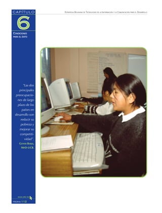 ESTRATEGIA BOLIVIANA DE TECNOLOGÍAS DE LA INFORMACIÓN Y LA COMUNICACIÓN PARA EL DESARROLLO
112PÁGINA
CAPÍTULO
CONDICIONES
PARA EL ÉXITO
“Las dos
principales
preocupacio-
nes de largo
plazo de los
países en
desarrollo son
reducir su
pobreza y
mejorar su
competiti-
vidad”.
GOVER BARJA,
MPD-UCB.
 