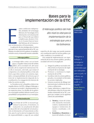 CAPÍTULO
113PÁGINA
ESTRATEGIA BOLIVIANA DE TECNOLOGÍAS DE LA INFORMACIÓN Y LA COMUNICACIÓN PARA EL DESARROLLO
CONDICIONES
PARA EL ÉXITO
“Pónganse a
trabajar, a
remangarse
y a fabricar
contenidos que
son relevantes
para su país, su
cultura, sus
lenguas, y
nadie se lo
impide”.
DANIEL PIMIENTA,
FUNREDES.
E
xisten condiciones indispensa-
bles alrededor de la Estrategia
Boliviana de Tecnologías de la
Información y la Comunicación
para el Desarrollo que deben
cumplirse para alcanzar el éxi-
to en el avance hacia la Socie-
dad Boliviana de la Comunica-
ción, la Información y el Conocimiento.
La aplicación de esta estrategia abre el camino
para que el uso y aprovechamiento de las TIC con-
tribuyan a la reducción de la pobreza, la equidad e
inclusión social y el desarrollo humano sostenible.
Liderazgo político
L
a estrategia debe contar con un fuerte
apoyo y respaldo institucional del ámbito
público, de la sociedad civil, del sector
privado y de la cooperación internacional. Pa-
ra ello es necesario, ante todo, que existan el
compromiso y la voluntad política al más alto
nivel, y que éstos cuenten con consenso, equi-
dad y corresponsabilidad, de tal forma que el
éxito de la implementación dependa de la
coordinación y la conjugación de esfuerzos de
todos los actores sociales.
La Presidencia de la República deberá dar
respaldo directo a la ETIC y delegar el liderazgo a
sus instancias nacionales y departamentales en
sus respectivas áreas. Los alcaldes de los gobier-
nos municipales también deberán asumir la res-
ponsabilidad correspondiente en sus municipios.
Institucionalización
P
ara el éxito de la ETIC es necesario ga-
rantizar la ejecución, el monitoreo, la
evaluación y la actualización del plan
de desarrollo de la Sociedad de la Comunica-
ción, la Información y el Conocimiento en Bo-
livia, para lo cual se precisa la asignación clara
de responsabilidades a cargo de una unidad
específica de alto rango, que pueda mantener
una coordinación entre los sectores público, pri-
vado, académico y la sociedad civil.
Esta unidad de implementación con repre-
sentación de los tres sectores (público, privado y
sociedad civil) será la encargada de:
Integrar las políticas nacionales refe-
ridas al tema en el proceso de imple-
mentación de la estrategia.
Promover y monitorear la imple-
mentación de la ETIC.
Coordinar entre los actores públicos,
privados y la sociedad civil de todos
los sectores implicados.
Generar un proceso de diálogo mul-
tisectorial para la definición de fun-
ciones y atribuciones.
Captar, administrar y asignar de ma-
nera eficiente y eficaz los recursos des-
tinados al desarrollo de las TIC y ase-
gurar que cumplan con los siguientes
criterios de sostenibilidad:
a) Técnica, a través de la dota-
ción, innovación, renovación,
control y mantenimiento de
equipos e instalaciones de
manera coordinada y efi-
ciente.
b) Económica y financiera: a
través del subsidio a la inver-
El liderazgo político del más
alto nivel es vital para la
implementación de la
estrategia que une a
los bolivianos.
Bases para la
implementación de la ETIC
 