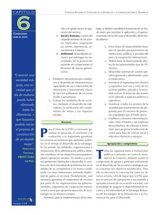 ESTRATEGIA BOLIVIANA DE TECNOLOGÍAS DE LA INFORMACIÓN Y LA COMUNICACIÓN PARA EL DESARROLLO
114PÁGINA
CAPÍTULO
CONDICIONES
PARA EL ÉXITO
tegia, se deberá consolidar la formación de un fon-
do único que incentive la aplicación y el aprove-
chamiento de las TIC para el desarrollo, dicho fon-
do debería:
Crear líneas de financiamiento basa-
das en aportes presupuestarios de
instituciones públicas y privadas del
país y la cooperación internacional.
Definir áreas de financiamiento den-
tro de las oportunidades que las TIC
ofrecen.
Desarrollar sistemas de control ope-
rativo gerencial y administrativo para
el fondo único.
Incentivar la representación efectiva
y equitativa (con voz y voto) de los
sectores público, privado y la socie-
dad civil en la toma de decisiones
en lo referido a aspectos políticos y
operativos.
Incentivar a todos los sectores de la
sociedad para la presentación de pro-
puestas para el concurso de proyec-
tos respaldados por el fondo único.
Establecer convenios interinstitucio-
nales entre el Estado y las empresas
desarrolladoras de software y hard-
ware para propiciar la reducción de
costos para fines de servicio social y
educativo (licencias y equipos).
Apropiación y compromiso
T
odas las organizaciones e instituciones
públicas y privadas, así como la socie-
dad en su conjunto, deberán asumir el
compromiso de apoyar y participar activamente
en el desarrollo de las acciones estratégicas pa-
ra concretar los objetivos establecidos. Para
ello es necesaria la concertación entre los di-
versos actores, a fin de lograr que la ETIC pase
por un proceso de apropiación y sea asumida y
apoyada a través de un acuerdo nacional, con
la finalidad de asegurar la disponibilidad de re-
cursos y la continuidad de la Estrategia Bolivia-
na de Tecnologías de la Información y la Co-
municación para el Desarrollo.
sión y el aporte local a la ope-
ración del servicio.
c) Social y humana, a través del
empoderamiento de los acto-
res implicados; respetando
sus valores, experiencias, co-
nocimientos y aportes.
d) Ambiental, desarrollando ac-
ciones que satisfagan las ne-
cesidades de la generación
presente sin comprometer el
bienestar de futuras genera-
ciones.
Establecer mecanismos que coadyu-
ven al desarrollo de infraestructura y
capacidades de uso e intercambio de
información y conocimiento, a favor
de las y los pobladores de las zonas
rurales y periurbanas.
Evaluar los resultados de las accio-
nes, mediante el desarrollo de indi-
cadores, la verificación del cumpli-
miento de metas y sus impactos
sociales.
Recursos
P
ara el éxito de la ETIC es necesario ga-
rantizar la ejecución, el monitoreo y la
evaluación, y es importante garantizar
los recursos económicos que permitan susten-
tar en el tiempo el desarrollo de la estrategia.
En tal sentido, las entidades, organizaciones e
instituciones de la administración pública debe-
rán considerar, en sus respectivos presupuestos y
planes operativos anuales, los medios y accio-
nes pertinentes destinados a desarrollar la cons-
trucción de la Sociedad de la Información en el
ámbito de su competencia y en forma coordi-
nada con otras instituciones, evitando duplici-
dad de gastos en recursos. Paralelamente, será
necesario garantizar el compromiso de recursos
por parte de las organizaciones no guberna-
mentales, organismos de cooperación interna-
cional y otros que apoyen la ejecución de la es-
trategia en sus diversos campos.
Asimismo, para la implementación de la estra-
“Construir una
sociedad más
justa, una so-
ciedad que el
día de mañana
pueda haber
eliminado
todas las
diferencias, y
que hayamos
podido iniciar
el proceso de
construcción
de un mundo
mejor”.
FRANCISCO
TERCEROS,
PREFECTURA
LA PAZ.
 