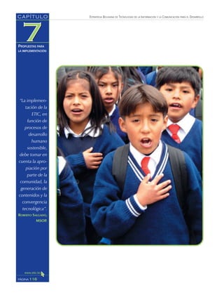 ESTRATEGIA BOLIVIANA DE TECNOLOGÍAS DE LA INFORMACIÓN Y LA COMUNICACIÓN PARA EL DESARROLLO
116PÁGINA
CAPÍTULO
PROPUESTAS PARA
LA IMPLEMENTACIÓN
“La implemen-
tación de la
ETIC, en
función de
procesos de
desarrollo
humano
sostenible,
debe tomar en
cuenta la apro-
piación por
parte de la
comunidad, la
generación de
contenidos y la
convergencia
tecnológica”.
ROBERTO SALGADO,
MSOP.
 