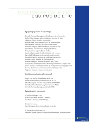 15PÁGINA
equipos de eticEQUIPOS DE ETIC
Equipo de preparación de la estrategia
Gonzalo Aramayo Careaga, coordinador general del proyecto.
Carlos Colomo Vargas, administrador del proyecto (III fase).
Alejandro Patiño, consultor economista.
Marcelo Rojas Torres, sistematizador de la información.
Eduardo Rojas, facilitador de consultas nacionales.
Fernando Ibarguen, administrador del proyecto (II fase).
Heidi Zalles, administradora del proyecto (I fase).
Teresa Sanjinés, responsable de medios.
Vannia Salguero, asistente administrativa y de eventos.
Carmiña Bellido, asistente de marketing y de eventos.
María José Aguirre, asistente de marketing y de eventos.
Marcelo Zelaya, asistente de sistematización.
Marcelo Rodríguez, asistente de página web y foro.
Ekar Zabala, asistente en sistemas de inscripción en línea y página web.
Daniel Romero, asistente en sistemas de inscripción en línea y página web.
Maxime Parmentier, asistente en coordinación de eventos.
Alejandro Choque, asistente coordinador.
Comité de coordinación gubernamental
Sergio Toro Tejada, representante de ADSIB.
José María Sanzetenea, representante de SITTEL.
Eduardo Delgado Morales, representante del VMEEAT.
Gonzalo Gómez Melazzini, representante del PNUD.
Gonzalo Aramayo Careaga, coordinador ETIC.
Equipo de apoyo macrotemas
CONTENIDOS Y APLICACIONES
Manuel de la Torre, Roberto Zambrana,
Luis Iturry Urquizo y Janeth Arteaga.
CAPACIDAD HUMANA
Gabriela Ugarte, Gover Barja y Guido Céspedes.
CONECTIVIDAD E INFRAESTRUCTURA
Eduardo Delgado, Nelson Guzmán, Ebert Montevilla, Alejandro Patiño.
 