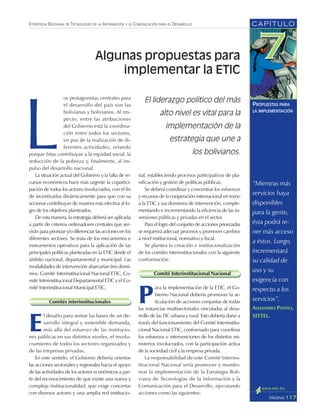 CAPÍTULO
117PÁGINA
ESTRATEGIA BOLIVIANA DE TECNOLOGÍAS DE LA INFORMACIÓN Y LA COMUNICACIÓN PARA EL DESARROLLO
PROPUESTAS PARA
LA IMPLEMENTACIÓN
“Mientras más
servicios haya
disponibles
para la gente,
ésta podrá te-
ner más acceso
a éstos. Luego,
incrementará
su calidad de
uso y su
exigencia con
respecto a los
servicios”.
ALEJANDRO PATIÑO,
SITTEL.
L
os protagonistas centrales para
el desarrollo del país son las
bolivianas y bolivianos. Al res-
pecto, entre las atribuciones
del Gobierno está la coordina-
ción entre todos los sectores,
en pos de la realización de di-
ferentes actividades, velando
porque éstas contribuyan a la equidad social, la
reducción de la pobreza y, finalmente, al im-
pulso del desarrollo nacional.
La situación actual del Gobierno y la falta de re-
cursos económicos hace más urgente la copartici-
pación de todos los actores involucrados, con el fin
de incentivarlos dinámicamente para que con su
accionar contribuyan de manera más efectiva al lo-
gro de los objetivos planteados.
De esta manera, la estrategia deberá ser aplicada
a partir de criterios ordenadores centrales que ser-
virán para priorizar y/o diferenciar las acciones en los
diferentes sectores. Se trata de los mecanismos e
instrumentos operativos para la aplicación de las
principales políticas planteadas en la ETIC desde el
ámbito nacional, departamental y municipal. Las
modalidades de intervención abarcarían tres domi-
nios: Comité Interinstitucional Nacional ETIC, Co-
mité Interinstitucional Departamental ETIC y el Co-
mité Interinstitucional Municipal ETIC.
Comités interinstitucionales
E
l desafío para sentar las bases de un de-
sarrollo integral y sostenible demanda,
más allá del esfuerzo de las institucio-
nes públicas en sus distintos niveles, el involu-
cramiento de todos los sectores organizados y
de las empresas privadas.
En este sentido, el Gobierno debería orientar
las acciones sectoriales y regionales hacia el apoyo
de las actividades de los actores económicos a par-
tir del reconocimiento de que existe una nueva y
compleja institucionalidad, que exige concertar
con diversos actores y una amplia red institucio-
nal, estableciendo procesos participativos de pla-
nificación y gestión de políticas públicas.
Se deberá coordinar y concentrar los esfuerzos
y recursos de la cooperación internacional en torno
a la ETIC y sus dominios de intervención, comple-
mentando e incrementando la eficiencia de las in-
versiones públicas y privadas en el sector.
Para el logro del conjunto de acciones priorizadas
se requerirá adecuar procesos y promover cambios
a nivel institucional, normativo y fiscal.
Se plantea la creación e institucionalización
de los comités interinstitucionales con la siguiente
conformación:
Comité Interinstitucional Nacional
P
ara la implementación de la ETIC, el Go-
bierno Nacional debería promover la ar-
ticulación de acciones conjuntas de todas
las instancias multisectoriales vinculadas al desa-
rrollo de las TIC urbana y rural. Esto debería darse a
través del funcionamiento del Comité Interinstitu-
cional Nacional ETIC, conformado para coordinar
los esfuerzos e intervenciones de los distintos mi-
nisterios involucrados, con la participación activa
de la sociedad civil y la empresa privada.
La responsabilidad de este Comité Interins-
titucional Nacional sería promover y monito-
rear la implementación de la Estrategia Boli-
viana de Tecnologías de la Información y la
Comunicación para el Desarrollo, ejecutando
acciones como las siguientes:
El liderazgo político del más
alto nivel es vital para la
implementación de la
estrategia que une a
los bolivianos.
Algunas propuestas para
implementar la ETIC
 