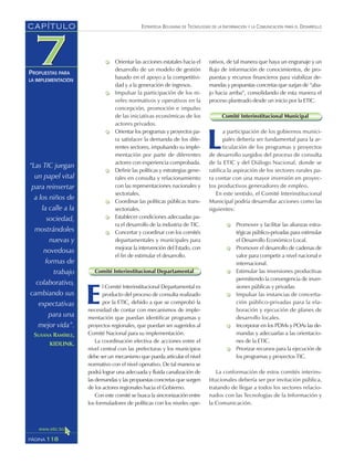 ESTRATEGIA BOLIVIANA DE TECNOLOGÍAS DE LA INFORMACIÓN Y LA COMUNICACIÓN PARA EL DESARROLLO
118PÁGINA
CAPÍTULO
PROPUESTAS PARA
LA IMPLEMENTACIÓN
rativos, de tal manera que haya un engranaje y un
flujo de información de conocimientos, de pro-
puestas y recursos financieros para viabilizar de-
mandas y propuestas concretas que surjan de “aba-
jo hacia arriba”, consolidando de esta manera el
proceso planteado desde un inicio por la ETIC.
Comité Interinstitucional Municipal
L
a participación de los gobiernos munici-
pales debería ser fundamental para la ar-
ticulación de los programas y proyectos
de desarrollo surgidos del proceso de consulta
de la ETIC y del Diálogo Nacional, donde se
ratifica la aspiración de los sectores rurales pa-
ra contar con una mayor inversión en proyec-
tos productivos generadores de empleo.
En este sentido, el Comité Interinstitucional
Municipal podría desarrollar acciones como las
siguientes:
Promover y facilitar las alianzas estra-
tégicas público-privadas para estimular
el Desarrollo Económico Local.
Promover el desarrollo de cadenas de
valor para competir a nivel nacional e
internacional.
Estimular las inversiones productivas
permitiendo la convergencia de inver-
siones públicas y privadas.
Impulsar las instancias de concerta-
ción público-privadas para la ela-
boración y ejecución de planes de
desarrollo locales.
Incorporar en los PDMs y POAs las de-
mandas y adecuarlas a las orientacio-
nes de la ETIC.
Priorizar recursos para la ejecución de
los programas y proyectos TIC.
La conformación de estos comités interins-
titucionales debería ser por invitación pública,
tratando de llegar a todos los sectores relacio-
nados con las Tecnologías de la Información y
la Comunicación.
Orientar las acciones estatales hacia el
desarrollo de un modelo de gestión
basado en el apoyo a la competitivi-
dad y a la generación de ingresos.
Impulsar la participación de los ni-
veles normativos y operativos en la
concepción, promoción e impulso
de las iniciativas económicas de los
actores privados.
Orientar los programas y proyectos pa-
ra satisfacer la demanda de los dife-
rentes sectores, impulsando su imple-
mentación por parte de diferentes
actores con experiencia comprobada.
Definir las políticas y estrategias gene-
rales en consulta y relacionamiento
con las representaciones nacionales y
sectoriales.
Coordinar las políticas públicas trans-
sectoriales.
Establecer condiciones adecuadas pa-
ra el desarrollo de la industria de TIC.
Concertar y coordinar con los comités
departamentales y municipales para
mejorar la intervención del Estado, con
el fin de estimular el desarrollo.
Comité Interinstitucional Departamental
E
l Comité Interinstitucional Departamental es
producto del proceso de consulta realizado
por la ETIC, debido a que se comprobó la
necesidad de contar con mecanismos de imple-
mentación que puedan identificar programas y
proyectos regionales, que puedan ser sugeridos al
Comité Nacional para su implementación.
La coordinación efectiva de acciones entre el
nivel central con las prefecturas y los municipios
debe ser un mecanismo que pueda articular el nivel
normativo con el nivel operativo. De tal manera se
podrá lograr una adecuada y fluida canalización de
las demandas y las propuestas concretas que surgen
de los actores regionales hacia el Gobierno.
Con este comité se busca la sincronización entre
los formuladores de políticas con los niveles ope-
“Las TIC juegan
un papel vital
para reinsertar
a los niños de
la calle a la
sociedad,
mostrándoles
nuevas y
novedosas
formas de
trabajo
colaborativo,
cambiando sus
expectativas
para una
mejor vida”.
SUSANA RAMÍREZ,
KIDLINK.
 