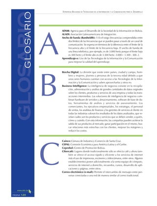 ESTRATEGIA BOLIVIANA DE TECNOLOGÍAS DE LA INFORMACIÓN Y LA COMUNICACIÓN PARA EL DESARROLLO
120PÁGINA
glosarioGLOSARIO ADSIB: Agencia para el Desarrollo de la Sociedad de la Información en Bolivia.
ALADI: Asociación Latinoamericana de Integración.
Ancho de banda (Bandwidth): 1) Es el rango (frecuencias comprendidas entre
dos límites) de las frecuencias que se pueden pasar a través de un canal de
comunicación. Se expresa en términos de la diferencia entre el límite de la
frecuencia alta y el límite de la frecuencia baja. El ancho de banda de
una línea telefónica, por ejemplo, es de 3.000 hertz porque el límite bajo
es 300 hertz y el límite alto es de 3.300 hertz. 3.000= 3.300 - 300. 2.
Aprendizaje-e: Uso de las Tecnologías de la Información y la Comunicación
para mejorar la calidad del aprendizaje.
Brecha Digital: La división que existe entre países, ciudad y campo, hom-
bres y mujeres, jóvenes y personas de la tercera edad debido a que
unos seres humanos cuentan con acceso a las Tecnologías de la Infor-
mación y la Comunicación y saben aprovecharlas y otros no.
Business Intelligence: La inteligencia de negocios consiste en la recopila-
ción, administración y análisis de grandes cantidades de datos originales
sobre los clientes, productos y servicios de una empresa y todas las trans-
acciones intermedias. Las soluciones de inteligencia de negocios com-
binan hardware de servidor y almacenamiento, software de base de da-
tos, herramientas de análisis y servicios de asesoramiento. Los
comerciantes, los ejecutivos empresariales, los estrategas, el personal
de ventas, los analistas de finanzas y los gerentes de servicios al cliente en
todas las industrias valoran los resultados de los datos analizados, que re-
velan cuáles son los productos y servicios que se deben vender, a quién,
cómo y cuándo. Con esta información, las compañías pueden acelerar la
salida de sus productos al mercado, ganar participación en el mismo, bus-
car relaciones más estrechas con los clientes, mejorar los márgenes y
reducir los costos.
Cainco: Cámara de Industria y Comercio de Santa Cruz.
CEPAL: Comisión Económica para América Latina y el Caribe.
Ceprobol: Centro de Promoción Bolivia.
Cibercafé: Lugares donde tradicionalmente sólo se ofrecía café y ahora tam-
bién se ofrece el acceso rápido y eficiente a los servicios de internet
más el uso de impresoras, escáneres y videocámaras, entre otros. Algunos
establecimientos ponen adicionalmente a la venta equipo de cómputo,
servicios de internet a domicilio, recuerdos, cursos, desarrollo de apli-
caciones y páginas, entre otros.
Correo electrónico (e-mail): Permite el intercambio de mensajes entre per-
sonas conectadas a una red de manera similar al correo tradicional.
A
B
C
 