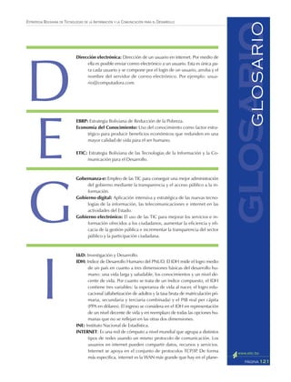 121PÁGINA
ESTRATEGIA BOLIVIANA DE TECNOLOGÍAS DE LA INFORMACIÓN Y LA COMUNICACIÓN PARA EL DESARROLLO
glosarioGLOSARIO
Dirección electrónica: Dirección de un usuario en internet. Por medio de
ella es posible enviar correo electrónico a un usuario. Esta es única pa-
ra cada usuario y se compone por el login de un usuario, arroba y el
nombre del servidor de correo electrónico. Por ejemplo: usua-
rio@computadora.com.
EBRP: Estrategia Boliviana de Reducción de la Pobreza.
Economía del Conocimiento: Uso del conocimiento como factor estra-
tégico para producir beneficios económicos que redunden en una
mayor calidad de vida para el ser humano.
ETIC: Estrategia Boliviana de las Tecnologías de la Información y la Co-
municación para el Desarrollo.
Gobernanza-e: Empleo de las TIC para conseguir una mejor administración
del gobierno mediante la transparencia y el acceso público a la in-
formación.
Gobierno digital: Aplicación intensiva y estratégica de las nuevas tecno-
logías de la información, las telecomunicaciones e internet en las
actividades del Estado.
Gobierno electrónico: El uso de las TIC para mejorar los servicios e in-
formación ofrecidos a los ciudadanos, aumentar la eficiencia y efi-
cacia de la gestión pública e incrementar la transparencia del sector
público y la participación ciudadana.
I&D: Investigación y Desarrollo.
IDH: Indice de Desarrollo Humano del PNUD. El IDH mide el logro medio
de un país en cuanto a tres dimensiones básicas del desarrollo hu-
mano: una vida larga y saludable, los conocimientos y un nivel de-
cente de vida. Por cuanto se trata de un índice compuesto, el IDH
contiene tres variables: la esperanza de vida al nacer, el logro edu-
cacional (alfabetización de adultos y la tasa bruta de matriculación pri-
maria, secundaria y terciaria combinada) y el PIB real per cápita
(PPA en dólares). El ingreso se considera en el IDH en representación
de un nivel decente de vida y en reemplazo de todas las opciones hu-
manas que no se reflejan en las otras dos dimensiones.
INE: Instituto Nacional de Estadística.
INTERNET: Es una red de cómputo a nivel mundial que agrupa a distintos
tipos de redes usando un mismo protocolo de comunicación. Los
usuarios en internet pueden compartir datos, recursos y servicios.
Internet se apoya en el conjunto de protocolos TCP/IP. De forma
más específica, internet es la WAN más grande que hay en el plane-
D
E
I
G
 