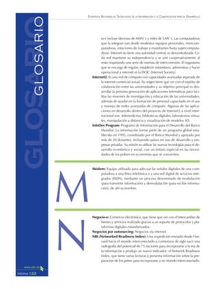 ESTRATEGIA BOLIVIANA DE TECNOLOGÍAS DE LA INFORMACIÓN Y LA COMUNICACIÓN PARA EL DESARROLLO
122PÁGINA
ta e incluye decenas de MAN`s y miles de LAN`s. Las computadoras
que la integran van desde modestos equipos personales, minicom-
putadoras, estaciones de trabajo y mainframes hasta supercomputa-
doras. Internet no tiene una autoridad central, es descentralizada. Ca-
da red mantiene su independencia y se une cooperativamente al
resto respetando una serie de normas de interconexión. El organismo
que se encarga de regular, establecer estándares, administrar y hacer
operacional a internet es la ISOC (Internet Society).
Internet2: Es una red de cómputo con capacidades avanzadas separada de
la internet comercial actual. Su origen tiene que ver con el espíritu de
colaboración entre las universidades y su objetivo principal es des-
arrollar la próxima generación de aplicaciones telemáticas para faci-
litar las misiones de investigación y educación de las universidades,
además de ayudar en la formación de personal capacitado en el uso
y manejo de redes avanzadas de cómputo. Algunas de las aplica-
ciones en desarrollo dentro del proyecto de Internet2 a nivel inter-
nacional son: telemedicina, bibliotecas digitales, laboratorios virtua-
les, manipulación a distancia y visualización de modelos 3D.
InfoDev Program: Programa de Información para el Desarrollo del Banco
Mundial. La información forma parte de un programa global esta-
blecido en 1995, coordinado por el Banco Mundial y apoyado por
más de 20 donantes, incluyendo países en vías de desarrollo y em-
presas privadas. Su misión es utilizar las nuevas tecnologías para el de-
sarrollo económico y social, con un énfasis especial en las necesi-
dades de los pobres en economías que se convierten.
Módem: Equipo utilizado para adecuar las señales digitales de una com-
putadora a una línea telefónica o a una red digital de servicios inte-
grados (ISDN), mediante un proceso denominado de modulación
(para transmitir información) y demodulación (para recibir informa-
ción), de ahí su nombre.
Negocio-e: Comercio electrónico, que tiene que ver con el intercambio de
bienes y servicios realizado gracias a un soporte de protocolos y pla-
taformas digitales estandarizados.
Negocios por outsourcing: Negocios vía internet.
NRI (Networked Readiness Index): Una expedición enviada desde Har-
vard hacia el mundo interconectado a comienzos de siglo sacó una
radiografía del potencial de 75 naciones para incorporarse a la era de
la información y produjo un nuevo indicador: el Network Readiness
Index, que tiene varias lecturas y presenta información sobre la pre-
paración de los países para incorporarse a un mundo interconectado.
glosarioGLOSARIO
M
N
 