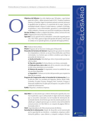 123PÁGINA
ESTRATEGIA BOLIVIANA DE TECNOLOGÍAS DE LA INFORMACIÓN Y LA COMUNICACIÓN PARA EL DESARROLLO
Objetivos del Milenio: Los ocho objetivos que 189 países —que forman
parte de la ONU— deben alcanzar hasta el 2015: Erradicar la pobreza
extrema y el hambre; lograr la enseñanza primaria universal; promover
la igualdad entre los géneros y la autonomía de la mujer; reducir la
mortalidad infantil; mejorar la salud materna; combatir el VIH/Sida,
el paludismo y otras enfermedades; garantizar la sostenibilidad del
medio ambiente y fomentar una asociación mundial para el desarrollo.
On Line: En línea. Se refiere a cualquier documento, archivo o servicio de la red.
ONU: Organización de las Naciones Unidas.
Operador: Con la aparición de los ordenadores comerciales (segunda genera-
ción, 1952-1964), aparece la figura del operador del sistema, entre los que
se contaba con un operador general y un operador del equipo periférico.
PIB: Producto Interno Bruto.
PNUD: Programa de las Naciones Unidas para el Desarrollo.
Proveedor de Servicios de Internet: Organización que provee la conexión
de computadoras a internet, ya sea por líneas dedicadas o por líneas
conmutadas. Los factores que se deben considerar para elegir un
proveedor de internet son:
a) Ancho de banda: Velocidad que ofrece el proveedor para trans-
mitir los datos
b) Tipo de conexión: En forma directa o en forma conmutada.
c) Costo por hora, mes o año tanto de la conexión como del regis-
tro del correo electrónico en un servidor.
d) Número de usuarios: Es importante conocer la cantidad de usua-
rios por línea disponible.
e) Seguridad: Confianza en la ética del proveedor para respetar los
datos de los usuarios.
Programa de Cooperación sobre la Sociedad de la Información: En ju-
lio del año 2001, los cancilleres de Argentina, Bolivia, Brasil, Chile,
Colombia, Ecuador, Guyana, Paraguay, Perú, Surinam, Uruguay y
Venezuela establecieron un plan para incorporar a sus países en la So-
ciedad de la Información.
PyMEs: Pequeñas y medianas empresas.
Sitio Web: Es un documento que contiene información específica de un te-
ma en particular y que es almacenado en algún sistema de cómputo
que se encuentre conectado a la red mundial de información de-
nominada internet, de tal forma que este documento pueda ser con-
sultado por cualquier persona que se conecte a esta red mundial de
comunicaciones. Un Sitio Web es un conjunto de páginas Web re-
lacionadas entre sí.
Sittel: Superintendencia de Telecomunicaciones de Bolivia.
Sociedad de la Información: Estado de desarrollo social caracterizado
por la capacidad de sus miembros —ciudadanos, empresas y admi-
nistración pública— para obtener y compartir cualquier informa-
glosarioGLOSARIO
O
P
S
 