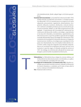 ESTRATEGIA BOLIVIANA DE TECNOLOGÍAS DE LA INFORMACIÓN Y LA COMUNICACIÓN PARA EL DESARROLLO
124PÁGINA
ción instantáneamente, desde cualquier lugar y en la forma que pre-
fieran.
Sociedad del Conocimiento: La Sociedad de la Información (Bell, 1976)
también llamada sociedad del conocimiento o sociedad tecnotró-
nica (Brzezinski, 1973) se caracteriza por ser un espacio en el cual la
adquisición, procesamiento, organización, almacenamiento, recu-
peración, utilización, monitoreo, distribución y venta de informa-
ción conforman actividades prioritarias para la economía de los paí-
ses que las fomentan, debido a su alto índice de generación de valor
agregado. El advenimiento de la Sociedad de la Información fue
consecuencia del desarrollo científico y tecnológico, especialmente
en las áreas de la informática, microelectrónica, optoelectrónica y las
telecomunicaciones, lo que hizo posible la aparición de tecnologías
avanzadas denominadas Nuevas Tecnologías de la Información. El ad-
venimiento de la Sociedad de la Información descansó en el grupo de
transformaciones científicas y tecnológicas que se produjeron en los
países más industrializados. Fue en los Estados Unidos donde se ini-
ció dicho cambio, luego de la Segunda Guerra Mundial, traducién-
dose en un crecimiento de la importancia del sector "servicios" en la
economía, lo que dio origen a la llamada sociedad de servicio en
1947. Sin embargo, fue al término de la década de los sesenta cuan-
do Japón acuñó el nombre Sociedad de la Información.
Telemedicina: La Telemedicina busca integrar las ciencias médicas con
el desarrollo de las telecomunicaciones y la informática y su aplica-
ción en las diferentes actividades del sector salud.
Tecnologías de la Información y la Comunicación (TIC): Aquellas tec-
nologías que permiten transmitir, procesar y difundir la información
de manera instantánea y constituyen, por lo tanto, la base sobre la
cual se construye la Sociedad de la Información.
TLC: Tratado de Libre Comercio.
glosarioGLOSARIO
T
 