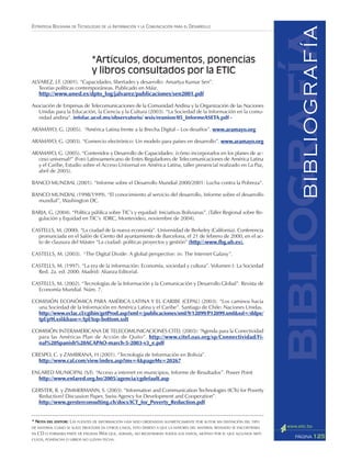 125PÁGINA
ESTRATEGIA BOLIVIANA DE TECNOLOGÍAS DE LA INFORMACIÓN Y LA COMUNICACIÓN PARA EL DESARROLLO
ALVAREZ, J.F. (2001). “Capacidades, libertades y desarrollo: Amartya Kumar Sen”.
Teorías políticas contemporáneas. Publicado en Máiz.
http://www.uned.es/dpto_log/jalvarez/publicaciones/sen2001.pdf
Asociación de Empresas de Telecomunicaciones de la Comunidad Andina y la Organización de las Naciones
Unidas para la Educación, la Ciencia y la Cultura (2003). “La Sociedad de la Información en la comu-
nidad andina”. infolac.ucol.mx/observatorio/ wsis/reunion/05_InformeASETA.pdf -
ARAMAYO, G. (2005). “América Latina frente a la Brecha Digital – Los desafíos”. www.aramayo.org
ARAMAYO, G. (2003). “Comercio electrónico: Un modelo para países en desarrollo”. www.aramayo.org
ARAMAYO, G. (2005). “Contenidos y Desarrollo de Capacidades: ¿cómo incorporarlos en los planes de ac-
ceso universal?” (Foro Latinoamericano de Entes Reguladores de Telecomunicaciones de América Latina
y el Caribe, Estudio sobre el Acceso Universal en América Latina, taller presencial realizado en La Paz,
abril de 2005).
BANCO MUNDIAL (2001). “Informe sobre el Desarrollo Mundial 2000/2001: Lucha contra la Pobreza”.
BANCO MUNDIAL (1998/1999). “El conocimiento al servicio del desarrollo, Informe sobre el desarrollo
mundial”, Washington DC.
BARJA, G. (2004). “Política pública sobre TIC’s y equidad: Iniciativas Bolivianas”. (Taller Regional sobre Re-
gulación y Equidad en TIC’s IDRC, Montevideo, noviembre de 2004).
CASTELLS, M. (2000). “La ciudad de la nueva economía”. Universidad de Berkeley (California). Conferencia
pronunciada en el Salón de Ciento del ayuntamiento de Barcelona, el 21 de febrero de 2000, en el ac-
to de clausura del Máster “La ciudad: políticas proyectos y gestión” (http//:www.fbg.ub.es).
CASTELLS, M. (2003). “The Digital Divide: A global perspective: in: The Internet Galaxy”.
CASTELLS, M. (1997). “La era de la información: Economía, sociedad y cultura”. Volumen I: La Sociedad
Red. 2a. ed. 2000. Madrid: Alianza Editorial.
CASTELLS, M. (2002). “Tecnologías de la Información y la Comunicación y Desarrollo Global”. Revista de
Economía Mundial. Núm. 7.
COMISIÓN ECONÓMICA PARA AMÉRICA LATINA Y EL CARIBE (CEPAL) (2003). “Los caminos hacia
una Sociedad de la Información en América Latina y el Caribe”. Santiago de Chile: Naciones Unidas.
http://www.eclac.cl/cgibin/getProd.asp?xml=/publicaciones/xml/9/12899/P12899.xml&xsl=/ddpe/
tpl/p9f.xsl&base=/tpl/top-bottom.xslt
COMISIÓN INTERAMERICANA DE TELECOMUNICACIONES CITEL (2003): “Agenda para la Conectividad
para las Américas Plan de Acción de Quito”. http://www.citel.oas.org/sp/Connectividad/Fi-
nal%20Spanish%20ACAPAO-march-5-2003-v3_e.pdf
CRESPO, C. y ZAMBRANA, H (2001). “Tecnología de Información en Bolivia”.
http://www.caf.com/view/index.asp?ms=4&pageMs=20267
ENLARED MUNICIPAL (S/f). “Acceso a internet en municipios, Informe de Resultados”. Power Point
http://www.enlared.org.bo/2005/agencia/cgdefault.asp
GERSTER, R. y ZIMMERMANN, S. (2003). “Information and Communication Technologies (ICTs) for Poverty
Reduction? Discussion Paper, Swiss Agency for Development and Cooperation”.
http://www.gersterconsulting.ch/docs/ICT_for_Poverty_Reduction.pdf
*Artículos, documentos, ponencias
y libros consultados por la ETIC
bibliografíaBIBLIOGRAFÍA
* NOTA DEL EDITOR: LAS FUENTES DE INFORMACIÓN HAN SIDO ORDENADAS ALFABÉTICAMENTE POR AUTOR SIN DISTINCIÓN DEL TIPO
DE MATERIAL COMO SE SUELE PROCEDER EN OTROS CASOS, ESTO DEBIDO A QUE LA MAYORÍA DEL MATERIAL REVISADO SE ENCONTRABA
EN CD O FORMABA PARTE DE PÁGINAS WEB QUE, ADEMÁS, NO REGISTRABAN TODOS LOS DATOS, MOTIVO POR EL QUE ALGUNOS ARTÍ-
CULOS, PONENCIAS O LIBROS NO LLEVAN FECHA.
 