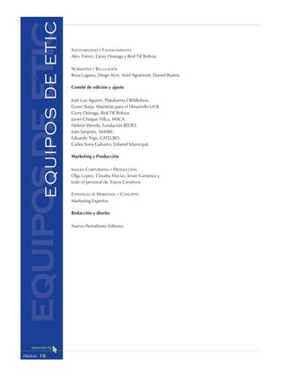 16PÁGINA
SOSTENIBILIDAD Y FINANCIAMIENTO
Alex Tórrez, Giory Osinaga y Red TICBolivia.
NORMATIVA Y REGULACIÓN
Rosa Laguna, Diego Arce, Ariel Agramont, Daniel Bustos.
Comité de edición y ajuste
José Luis Aguirre, Plataforma CRISBolivia.
Gover Barja, Maestrías para el Desarrollo UCB.
Giory Osinaga, Red TICBolivia.
Javier Choque Villca, MACA.
Heleen Weeda, Fundación REDES.
Iván Sanjinés, AMARC.
Eduardo Trigo, CATELBO.
Carlos Soria Galvarro, Enlared Municipal.
Marketing y Producción
IMAGEN CORPORATIVA Y PRODUCCIÓN
Olga Lopez, Claudia Macias, Jessie Carranza y
todo el personal de Trazos Creativos.
ESTRATEGIA DE MARKETING Y CONCEPTO
Marketing Expertos
Redacción y diseño
Nuevo Periodismo Editores
equiposdeeticEQUIPOSDEETIC
 