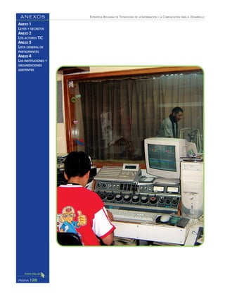 ESTRATEGIA BOLIVIANA DE TECNOLOGÍAS DE LA INFORMACIÓN Y LA COMUNICACIÓN PARA EL DESARROLLO
128PÁGINA
ANEXOS
ANEXO 1
LEYES Y DECRETOS
ANEXO 2
LOS ACTORES TIC
ANEXO 3
LISTA GENERAL DE
PARTICIPANTES
ANEXO 4
LAS INSTITUCIONES Y
ORGANIZACIONES
ASISTENTES
 