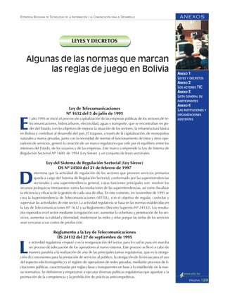 ANEXOS
129PÁGINA
ESTRATEGIA BOLIVIANA DE TECNOLOGÍAS DE LA INFORMACIÓN Y LA COMUNICACIÓN PARA EL DESARROLLO
ANEXO 1
LEYES Y DECRETOS
ANEXO 2
LOS ACTORES TIC
ANEXO 3
LISTA GENERAL DE
PARTICIPANTES
ANEXO 4
LAS INSTITUCIONES Y
ORGANIZACIONES
ASISTENTES
LEYES Y DECRETOS
Ley de Telecomunicaciones
Nº 1632 del 5 de julio de 1995
E
l año 1995 se inició el proceso de capitalización de las empresas públicas de los sectores de te-
lecomunicaciones, hidrocarburos, electricidad, aguas y transporte, que se encontraban en po-
der del Estado, con los objetivos de mejorar la situación de los sectores, la infraestructura básica
en Bolivia y contribuir al desarrollo del país. El traspaso, a través de la capitalización, de monopolios
naturales a manos privadas, junto con la necesidad de normar el funcionamiento de éstos y otros ope-
radores de servicios, generó la creación de un marco regulatorio que vele por el equilibrio entre los
intereses del Estado, de los usuarios y de las empresas. Este marco comprende la Ley de Sistema de
Regulación Sectorial Nº 1600 de 1994 (Ley Sirese) y un conjunto de leyes sectoriales.
Ley del Sistema de Regulación Sectorial (Ley Sirese)
DS Nº 24504 del 21 de febrero de 1997
D
etermina que la actividad de regulación de los sectores que proveen servicios primarios
queda a cargo del Sistema de Regulación Sectorial, conformado por las superintendencias
sectoriales y una superintendencia general, cuyas funciones principales son: resolver los
recursos jerárquicos interpuestos contra las resoluciones de las superintendencias, así como fiscalizar
la eficiencia y eficacia de la gestión de cada una de ellas. En este contexto, en noviembre de 1995 se
crea la Superintendencia de Telecomunicaciones (SITTEL), con el objetivo de regular, controlar y
supervisar las actividades de este sector. La actividad regulatoria se basa en las normas establecidas en
la Ley de Telecomunicaciones Nº 1632 y su Reglamento (Decreto Supremo Nº 24132). Los resulta-
dos esperados en el sector mediante la regulación son: aumentar la cobertura y penetración de los ser-
vicios, aumentar su calidad y diversidad, modernizar las redes y velar porque las tarifas de los servicios
sean cercanas a sus costos de producción.
Reglamento a la Ley de Telecomunicaciones
DS 24132 del 27 de septiembre de 1995
L
a actividad regulatoria empezó con la reorganización del sector, para lo cual se puso en marcha
un proceso de adecuación de los operadores al nuevo sistema. Este proceso se llevó a cabo de
manera paralela a la realización de una de las principales tareas regulatorias, que es la otorga-
ción de concesiones para la prestación de servicios al público, la otorgación de licencias para el uso
del espectro electromagnético y el registro de operadores de redes privadas, mediante procesos de li-
citaciones públicas, caracterizadas por reglas claras y transparentes en base a lo establecido en la nue-
va normativa. Se definieron y empezaron a ejecutar diversas políticas regulatorias que apuntan a la
promoción de la competencia y la prohibición de prácticas anticompetitivas.
Algunas de las normas que marcan
las reglas de juego en Bolivia
 