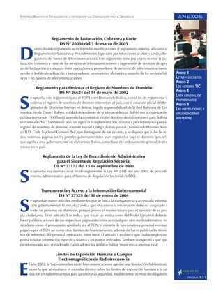 ANEXOS
131PÁGINA
ESTRATEGIA BOLIVIANA DE TECNOLOGÍAS DE LA INFORMACIÓN Y LA COMUNICACIÓN PARA EL DESARROLLO
ANEXO 1
LEYES Y DECRETOS
ANEXO 2
LOS ACTORES TIC
ANEXO 3
LISTA GENERAL DE
PARTICIPANTES
ANEXO 4
LAS INSTITUCIONES Y
ORGANIZACIONES
ASISTENTES
Reglamento de Facturación, Cobranza y Corte
DS Nº 28038 del 3 de marzo de 2005
D
entro de este reglamento se incluyen las modificaciones al reglamento anterior, así como al
Reglamento de Sanciones y Procedimientos Especiales por Infracciones al Marco Jurídico Re-
gulatorio del Sector de Telecomunicaciones. Este reglamento tiene por objeto normar la fac-
turación, cobranza y corte de los servicios de telecomunicaciones y la provisión de servicios de apo-
yo de facturación y cobranza entre operadores y proveedores de servicios de telecomunicaciones,
siendo el ámbito de aplicación a los operadores, proveedores, abonados y usuarios de los servicios bá-
sicos y no básicos de telecomunicaciones.
Reglamento para Ordenar el Registro de Nombres de Dominio
DS Nº 26624 del 14 de mayo de 2002
S
e aprueba este reglamento para el TOP Leven Domain de Bolivia, con el fin de reglamentar y
ordenar el registro de nombres de dominio internet en el país, con la creación oficial del Re-
gistrador de Dominios Internet en Bolivia, bajo la responsabilidad de la Red Boliviana de Co-
municación de Datos - BolNet, entidad dependiente de la Vicepresidencia. BolNet era la organización
pública que desde 1990 había asumido la administración del dominio de máximo nivel para Bolivia,
denominado "bo". También se puso en vigencia la reglamentación, normas y procedimientos para el
registro de nombres de dominio internet bajo el Código de País para el Dominio de Máximo Nivel
(ccTLD: Code Top Level Domain) "bo", que forma parte de ese decreto, y se dispuso que todas las re-
des, sistemas, páginas web y portales gubernamentales sean registrados bajo el dominio "gov.bo",
que significa área gubernamental en el dominio Bolivia, como base del ordenamiento general de do-
minios en el país.
Reglamento de la Ley de Procedimiento Administrativo
para el Sistema de Regulación Sectorial
DS Nº 27172 del 15 de septiembre de 2003
S
e aprueba esa norma con el fin de reglamentar la Ley Nº 2341 del año 2002 de procedi-
miento Administrativo para el Sistema de Regulación Sectorial - SIRESE.
Transparencia y Acceso a la Información Gubernamental
DS Nº 27329 del 31 de enero de 2004
S
e aprueban nueve artículos mediante los que se busca la transparencia y acceso a la informa-
ción gubernamental. El artículo 2 indica que el acceso a la información debe ser asegurado a
todas las personas sin distinción, porque provee el insumo básico para el ejercicio de su pro-
pia ciudadanía. En el artículo 3 se indica que todas las instituciones del Poder Ejecutivo deberán
hacer públicos, a través de sus respectivas páginas electrónicas o cualquier otro medio alternativo, in-
dicadores como el presupuesto aprobado por el TGN, el número de funcionarios y personal eventual
pagados por el TGN así como otras fuentes de financiamiento, además de hacer públicos los térmi-
nos de referencia del personal contratado, entre otros. El artículo 4 establece que cualquier persona
podrá solicitar información específica relativa a los puntos indicados. También se especifica qué tipo
de información será considerado clasificado en los ámbitos militar, financiero e internacional.
Límites de Exposición Humana a Campos
Electromagnéticos de Radiofrecuencia
E
l año 2002, la Superintendencia de Telecomunicaciones aprobó una Resolución Administrati-
va en la que se establece el estándar técnico sobre los límites de exposición humana a la ra-
diación en radiofrecuencias para garantizar su seguridad, estableciendo normas de obligatorio
 