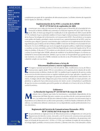 ESTRATEGIA BOLIVIANA DE TECNOLOGÍAS DE LA INFORMACIÓN Y LA COMUNICACIÓN PARA EL DESARROLLO
132PÁGINA
ANEXOS
ANEXO 1
LEYES Y DECRETOS
ANEXO 2
LOS ACTORES TIC
ANEXO 3
LISTA GENERAL DE
PARTICIPANTES
ANEXO 4
LAS INSTITUCIONES Y
ORGANIZACIONES
ASISTENTES
cumplimiento por parte de los operadores de telecomunicaciones. Los límites máximos de exposición
fueron fijados en 300 KHz y 100 HGz.
Implementación de las NTIC y creación de la ADSIB
DS Nº 27739 del 22 de septiembre de 2004
L
a norma que crea e indica las funciones de la Agencia para el Desarrollo de la Sociedad de la In-
formación en Bolivia (ADSIB) está contenida en el Decreto Supremo Nº 26553 del 19 de mar-
zo de 2002, el mismo que después fue modificado el 22 de septiembre de 2004 a través del DS
27739, mediante el que se pretende establecer el marco legal e institucional para la implementación
de las Nuevas Tecnologías de la Información y la Comunicación (NTIC). Para tal efecto se incorpora
como política de Estado y prioridad e interés nacional el uso y aprovechamiento de las NTIC como ins-
trumentos para adquirir y generar conocimientos que coadyuven en la implementación de la Estra-
tegia Boliviana para la Reducción de la Pobreza (EBRP) e inserción de Bolivia en la Sociedad de la In-
formación. Se crea la ADSIB para que sea la encargada de proponer políticas, implementar estrategias
y coordinar acciones orientadas a reducir la Brecha Digital del país a través del impulso de las TIC en
todos los ámbitos. El decreto 27739 contiene un solo artículo con el que se pretende complementar
y aclarar la tuición legal sobre ADSIB, además de establecer la facultad de designar a la máxima au-
toridad de la mencionada institución. Debido a que no existe un Vicepresidente que pueda estar en
este momento a la cabeza de la ADSIB, mediante ese decreto se da al Presidente del Congreso la fa-
cultad de cumplir con esas tareas.
Modificaciones a la Ley de
Telecomunicaciones y nuevas reglamentaciones
E
l Congreso nacional sancionó la Ley 2342 de abril de 2002, modificatoria a la Ley de Teleco-
municaciones vigente desde 1995 en concordancia con la apertura de la industria de las tele-
comunicaciones en Bolivia a finales de 2001. Se estableció que la regulación de precios y tarifas
de los servicios de telecomunicaciones se regulará mediante precios tope aplicados a aquellos servi-
cios prestados por proveedores que tengan una posición dominante, incluyendo la interconexión. Asi-
mismo, el antiguo artículo sobre obligaciones para el área rural fue ratificado con mayor precisión, am-
pliándose su aplicación hacia telecomunicaciones de interés social e incluyéndose la prohibición
de que los recursos acumulados para tal fin puedan ser utilizados en el marco de la Ley de Reacti-
vación Económica.
Gobierno-e
La Resolución Suprema Nº 221169 del 9 de mayo de 2002
M
ediante ésta se dispone que todos los funcionarios y autoridades dependientes de las
instituciones del Poder Ejecutivo cuenten con una dirección de correo personal electró-
nico. Las instituciones del Ejecutivo deberán facilitar y asesorar a los funcionarios bajo su
dependencia en la obtención de sus direcciones personales y remitir los listados al Ministerio de la Pre-
sidencia. Las instituciones deberán comunicarse con sus dependientes usando preferentemente el co-
rreo electrónico.
Reglamento del Servicio de Comunicaciones Personales (PCS)
RS Nº 218762 del 19 de mayo de 1999
E
ste procedimiento se regirá por la Ley de Telecomunicaciones y su Reglamento así como por las
disposiciones de derecho común, mercantil y civil. El servicio de comunicaciones personales
(PCS), servicio básico móvil de telecomunicaciones y de datos, inalámbrico, de prestaciones múl-
tiples en la banda de frecuencia de 1, 8 GHz a 2,1 GHz, que mediante el empleo de microceldas en
tecnología digital, posibilita comunicaciones entrantes y salientes entre dos o más abonados a dicho
 