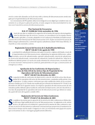 ANEXOS
133PÁGINA
ESTRATEGIA BOLIVIANA DE TECNOLOGÍAS DE LA INFORMACIÓN Y LA COMUNICACIÓN PARA EL DESARROLLO
ANEXO 1
LEYES Y DECRETOS
ANEXO 2
LOS ACTORES TIC
ANEXO 3
LISTA GENERAL DE
PARTICIPANTES
ANEXO 4
LAS INSTITUCIONES Y
ORGANIZACIONES
ASISTENTES
servicio o entre tales abonados con los de otras redes y sistemas de telecomunicaciones siendo otor-
gado por la Superintendencia de Telecomunicaciones.
Los concesionarios del PCS podrán utilizar la tecnología de acceso digital que consideren más con-
veniente en su red para la aplicación prevista, en tanto aseguren la interconectividad de los mis-
mos con el resto de los servicios de telecomunicaciones.
Plan Nacional de Frecuencias
R.M. Nº 216900 del 18 de noviembre de 1996
A
través de este plan se establecerá la asignación de las bandas del espectro electromagnético
entre los diferentes tipos de servicios y usuarios, en concordancia con los tratados interna-
cionales aplicables y acuerdos adoptados en las Conferencias Mundiales de Radiocomuni-
caciones de la Unión Internacional de Telecomunicaciones (UIT). El plan nacional de frecuencias de
Bolivia otorga la administración y control del espectro radioeléctrico desde 9 KHz hasta 400 Ghz. in-
cluyendo sus notas nacionales y anexos.
Reglamento General del Servicio de la Radiodifusión Boliviana
RM Nº 126 del 13 de agosto de 1999
L
a actividad de la radiodifusión boliviana está sujeta a la tuición y vigilancia del Estado a través de
la Superintendencia de Telecomunicaciones, adoptándose las siguientes definiciones: radioa-
ficionados, servicio de radioaficionados, operador radioaficionado, estación de radioaficiona-
do, licencia de radioaficionado, comunicados de radioafición, bandas de radioafición. Todas las ra-
diodifusoras deberán prestar a la nación una ayuda voluntaria de comunicaciones, reconocida como
un recurso nacional e internacional no comercial, particularmente en lo que a comunicaciones de
emergencia se refiere.
Aprobación de los Coeficientes de Depreciación y
Años de Vida Util de los Activos Fijos de Propiedad de los
Operadores del Sector de Telecomunicaciones
RM Nº 160 del 9 de diciembre de 2003
S
e aprueba la tabla de coeficientes de depreciación y años de vida útil de activos fijos de pro-
piedad de los operadores del sector de telecomunicaciones, constituidos jurídicamente como
cooperativas. La tabla contiene coeficientes que están establecidos dentro de las recomen-
daciones emitidas por la UIT. Siendo ésta modificada por la Resolución Ministerial Nº 170 del 23 de
diciembre de 2003 de la siguiente manera: las empresas operadoras de telecomunicaciones de otra
naturaleza jurídica deberán aplicar la tabla de coeficientes de depreciación y años de vida útil de ac-
tivos fijos de propiedad de los operadores del sector de telecomunicaciones que deberá ser realiza-
da a partir del cierre de la gestión contable 2003.
Reglamento del Servicio de Video-Conferencia
RM Nº 178 del 27 de diciembre de 2001
S
e establecen las normas para la operación de los servicios de video conferencias en Bolivia den-
tro del marco legal establecido por la Ley de Telecomunicaciones. Su reglamento es de carácter
técnico y de aplicación en la instalación y operación de los sistemas de video conferencia, sien-
do este un servicio de teleconferencia audiovisual conversacional que proporciona la transferencia bi-
direccional en tiempo real de sonido e imágenes en color y en movimiento entre grupos de usuarios
que se encuentran en dos o más lugares geográficamente diferentes.
 