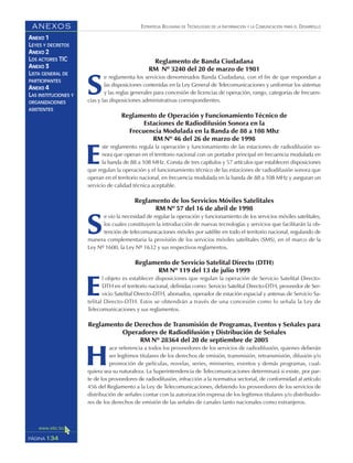 ESTRATEGIA BOLIVIANA DE TECNOLOGÍAS DE LA INFORMACIÓN Y LA COMUNICACIÓN PARA EL DESARROLLO
134PÁGINA
ANEXOS
ANEXO 1
LEYES Y DECRETOS
ANEXO 2
LOS ACTORES TIC
ANEXO 3
LISTA GENERAL DE
PARTICIPANTES
ANEXO 4
LAS INSTITUCIONES Y
ORGANIZACIONES
ASISTENTES
Reglamento de Banda Ciudadana
RM Nº 3240 del 20 de marzo de 1981
S
e reglamenta los servicios denominados Banda Ciudadana, con el fin de que respondan a
las disposiciones contenidas en la Ley General de Telecomunicaciones y uniformar los sistemas
y las reglas generales para concesión de licencias de operación, rango, categorías de frecuen-
cias y las disposiciones administrativas correspondientes.
Reglamento de Operación y Funcionamiento Técnico de
Estaciones de Radiodifusión Sonora en la
Frecuencia Modulada en la Banda de 88 a 108 Mhz
RM Nº 46 del 26 de marzo de 1998
E
ste reglamento regula la operación y funcionamiento de las estaciones de radiodifusión so-
nora que operan en el territorio nacional con un portador principal en frecuencia modulada en
la banda de 88 a 108 MHz. Consta de tres capítulos y 57 artículos que establecen disposiciones
que regulan la operación y el funcionamiento técnico de las estaciones de radiodifusión sonora que
operan en el territorio nacional, en frecuencia modulada en la banda de 88 a 108 MHz y aseguran un
servicio de calidad técnica aceptable.
Reglamento de los Servicios Móviles Satelitales
RM Nº 57 del 16 de abril de 1998
S
e vio la necesidad de regular la operación y funcionamiento de los servicios móviles satelitales,
los cuales constituyen la introducción de nuevas tecnologías y servicios que facilitarán la ob-
tención de telecomunicaciones móviles por satélite en todo el territorio nacional, regulando de
manera complementaria la provisión de los servicios móviles satelitales (SMS), en el marco de la
Ley Nº 1600, la Ley Nº 1632 y sus respectivos reglamentos.
Reglamento de Servicio Satelital Directo (DTH)
RM Nº 119 del 13 de julio 1999
E
l objeto es establecer disposiciones que regulan la operación de Servicio Satelital Directo-
DTH en el territorio nacional, definidas como: Servicio Satelital Directo-DTH, proveedor de Ser-
vicio Satelital Directo-DTH, abonados, operador de estación espacial y antenas de Servicio Sa-
telital Directo-DTH. Estos se obtendrán a través de una concesión como lo señala la Ley de
Telecomunicaciones y sus reglamentos.
Reglamento de Derechos de Transmisión de Programas, Eventos y Señales para
Operadores de Radiodifusión y Distribución de Señales
RM Nº 28364 del 20 de septiembre de 2005
H
ace referencia a todos los proveedores de los servicios de radiodifusión, quienes deberán
ser legítimos titulares de los derechos de emisión, transmisión, retransmisión, difusión y/o
promoción de películas, novelas, series, miniseries, eventos y demás programas, cual-
quiera sea su naturaleza. La Superintendencia de Telecomunicaciones determinará si existe, por par-
te de los proveedores de radiodifusión, infracción a la normativa sectorial, de conformidad al artículo
456 del Reglamento a la Ley de Telecomunicaciones, debiendo los proveedores de los servicios de
distribución de señales contar con la autorización expresa de los legítimos titulares y/o distribuido-
res de los derechos de emisión de las señales de canales tanto nacionales como extranjeros.
 