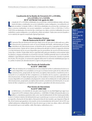 ANEXOS
135PÁGINA
ESTRATEGIA BOLIVIANA DE TECNOLOGÍAS DE LA INFORMACIÓN Y LA COMUNICACIÓN PARA EL DESARROLLO
ANEXO 1
LEYES Y DECRETOS
ANEXO 2
LOS ACTORES TIC
ANEXO 3
LISTA GENERAL DE
PARTICIPANTES
ANEXO 4
LAS INSTITUCIONES Y
ORGANIZACIONES
ASISTENTES
Canalización de las Bandas de Frecuencia 411 a 470 MHz,
2,4 a 2,9 GHz y 5,1 a 5,8 GHz
RS Nº 223768 del 4 de agosto de 2005
L
a banda de 411 a 470 MHz es destinada a los servicios fijo y móvil de telefonía celular y de trans-
misión de datos y multimedia con acceso inalámbrico, punto multipunto y con atribución a tí-
tulo secundario. La banda 2,400 a 2, 496 GHz es destinada a los servicios fijo y móvil para voz,
datos y servicios multimedia, con acceso inalámbrico. Las bandas 5,150 a 5,350 GHz y 5,470 a
5,825 GHz son destinadas a los servicios fijo y móvil para voz, datos y servicios multimedia con acceso
inalámbrico, punto multipunto y con atribución a título secundario. Todos estos servicios basados o
no en sistemas de espectro ensanchado (Spread Spectrum).
Plan y Estándares Técnicos
Plan de Numeración R.A.R Nº 2000/1060
E
l presente Plan de Numeración tiene por objeto servir de base para el adecuado uso y admi-
nistración de la numeración como un recurso limitado del Estado, administrado por la Supe-
rintendencia de Telecomunicaciones, en beneficio de los usuarios y operadores de servicios de
telecomunicaciones. Dentro de los criterios de elaboración del plan se tienen la asignación eficiente
y no discriminatoria de los recursos disponibles para los proveedores de servicios de telecomunica-
ciones fijos y móviles. El plan debe ofrecer capacidad adecuada para identificar unívocamente todos
los destinos y equipos terminales en el territorio nacional. También pretende tener la suficiente fle-
xibilidad y capacidad para satisfacer la futura demanda del recurso numeración, durante un período
de 20 años. Por otra parte, la numeración asignada debe tener la suficiente estabilidad para que no
se cambie el número de abonado durante la vigencia del presente plan.
Plan Técnico de Señalización
R.A.R Nº 2000/1060
E
l Plan de Señalización se fundamenta en la necesidad de facilitar la administración de los re-
cursos disponibles en la actualidad y en los que en el futuro formen parte de las redes de tele-
comunicaciones, propiciando de esta forma una óptima interconexión y transferencia de in-
formación en un ambiente de libre competencia y en beneficio de los usuarios y operadores de
telecomunicaciones. El objeto del presente plan es el de establecer la forma de administración de los
recursos disponibles en la actualidad y de preparación a futuro de la señalización en redes públicas de
telecomunicaciones, propiciando una óptima interconexión y transferencia de información, en un am-
biente de libre competencia y en beneficio del usuario y operadores de telecomunicaciones.
Plan Técnico de Sincronismo
R.A.R Nº 2000/1060
L
as definiciones y el contenido de este plan están basados en una Red Digital que sigue la je-
rarquía de la UIT-T, mediante enlaces primarios a 2.048 Kbit/s. El objeto del presente plan es es-
tablecer y estandarizar parámetros tales como: tasa de deslizamiento de bits máxima permisible,
es decir el número máximo de deslizamientos que se permita que ocurran en un intervalo de tiem-
po específico, fluctuación de fase (jitter) y fluctuación lenta de fase (wander), que impacten el flujo de
bits, de tal manera que garanticen, de acuerdo con las recomendaciones de la serie G de la UIT-T, una
calidad satisfactoria, independiente de la clase de servicio que se trate (voz, datos, video) y del medio
de transmisión que se use (satélite, cable, fibra óptica, radioenlaces, etc.).
 