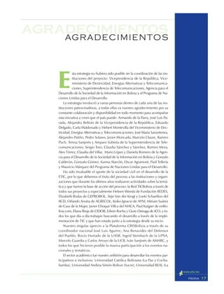 17PÁGINA
agradecimientosAGRADECIMIENTOS
E
sta estrategia no hubiera sido posible sin la coordinación de las ins-
tituciones del proyecto: Vicepresidencia de la República, Vice-
ministerio de Electricidad, Energías Alternativas y Telecomunica-
ciones, Superintendencia de Telecomunicaciones, Agencia para el
Desarrollo de la Sociedad de la Información en Bolivia y el Programa de Na-
ciones Unidas para el Desarrollo.
La estrategia involucró a varias personas dentro de cada una de las ins-
tituciones patrocinadoras, a todas ellas va nuestro agradecimiento por su
constante colaboración y disponibilidad en todo momento para acompañar
esta iniciativa y creer que el país puede: Armando de la Parra, José Luis Pa-
rada, Alejandra Beltrán de la Vicepresidencia de la República; Eduardo
Delgado, Carla Maldonado y Hebert Montevilla del Viceministerio de Elec-
tricidad, Energías Alternativas y Telecomunicaciones; José María Sanzetenea,
Alejandro Patiño, Pedro Solares, Javier Moncada, Marcelo Claure, Ramiro
Puch, Teresa Sanjinés y Amparo Subieta de la Superintendencia de Tele-
comunicaciones; Sergio Toro, Claudia Sánchez y Sánchez, Ramiro Mora,
Alex Tórrez, Claudia del Villar, Mario López y Daniela Romero de la Agen-
cia para el Desarrollo de la Sociedad de la Información en Bolivia y Gonzalo
Calderón, Gonzalo Gómez, Karina Alarcón, Oscar Agramont, Paúl Tellería
y Mauricio Márquez del Programa de Naciones Unidas para el Desarrollo.
Ha sido invaluable el aporte de la sociedad civil en el desarrollo de la
ETIC, por lo que debemos el éxito del proceso a las instituciones y organi-
zaciones que durante los últimos años realizaron actividades sobre la temá-
tica y que fueron la base de acción del proceso: la Red TICBolivia a través de
todos sus proyectos y especialmente Heleen Weeda de Fundación REDES,
Elizabeth Rodas de GEPROBOL, Stijn Van der Krogt y Loeki Schaeffers del
IICD; Orlando Arratia de AGRECOL, Keiko Ignacio de AYNI, Miriam Suárez
de Casa de la Mujer, Javier Choque Villca del MACA, Paul Kuijper de enBo-
livia.com, Eliana Rioja de CIDOB, Edwin Rocha y Giory Osinaga de ICO, y to-
dos los que día a día trabajan buscando el desarrollo a través de la imple-
mentación de TIC y que han estado junto a la estrategia desde su inicio.
Nuestro singular aprecio a la Plataforma CRISBolivia a través de su
coordinador nacional José Luis Aguirre; Ana Benavides del Defensor
del Pueblo, Rocío Hurtado de la UASB, Ingrid Steinbach de la UPSA,
Marcelo Guardia y Carlos Arroyo de la UCB, Iván Sanjinés de AMARC, y
todos los que hicieron posible la masiva participación a los eventos na-
cionales y temáticos.
El sector académico fue nuestro anfitrión para desarrollar los eventos par-
ticipativos e inclusivos: Universidad Católica Boliviana (La Paz y Cocha-
bamba), Universidad Andina Simón Bolívar (Sucre), Universidad REAL (La
 