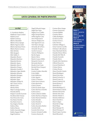 ANEXOS
141PÁGINA
ESTRATEGIA BOLIVIANA DE TECNOLOGÍAS DE LA INFORMACIÓN Y LA COMUNICACIÓN PARA EL DESARROLLO
ANEXO 1
LEYES Y DECRETOS
ANEXO 2
LOS ACTORES TIC
ANEXO 3
LISTA GENERAL DE
PARTICIPANTES
ANEXO 4
LAS INSTITUCIONES Y
ORGANIZACIONES
ASISTENTES
LISTA GENERAL DE PARTICIPANTES
LA PAZ
A. Humberto Medina
Adalberto Copa Condori
Adalid Corani
Adalid Contreras
Alberto Abastoflor
Alberto Chura Quispe
Alberto Figueroa Soliz
Alberto Quintana Flores
Alberto Ramos Canasa
Aldo Méndez
Aldo Quaguni
Aldo Valdez A.
Alejandra Álvarez
Alejandra Martínez
Alejandra Román
Alejandro Apaza
Alejandro Arias V.
Alejandro Choque
Alejandro Grandy C.
Alejandro López Botello
Alejandro Miranda
Alejandro Paniagua
Alejandro Patiño
Alejandro Tapia
Alejandro Zuñiga M.
Alex Tórrez Soruco
Alfredo Calvo
Alfredo Marty
Alipio Camargo Calcina
Amanda Dávila
Amparo Canedo Guzmán
Ana Benavides Clavijo
Ana Chirveches Soria
Ana María Heredia
Ana María Soria G.
Ana Virginia Heredia
Andrea Ulloa
Andrea Macías
Andrés Saavedra Vargas
Andrés Zapata Pinto
Ángel Gutiérrez
Ángel Orihuela Vargas
Ángel Toto Yujra
Ángela Cruz Castillo
Angie Stumpf Ramos
Aníbal Aguilar Cuba
Anne Piepenstock
Antonio Molpeceres
Ariel Agramont Loza
Ariel Ibarra Veizaga
Armando de la Parra
Armando Terrazas
Aurelio Carrasco
Antonio Poklepovic
Bacilia Espejo
Beatriz Mena
Beatriz Loayza Millán
Benjamín Cáceres Y.
Bernarda Muñoz
Braulio Ururi Casto
Brenda Flores Vásquez
Brian Reale
Camila Cordero Mansilla
Carla Valdés
Carla Valdivieso
Carlos Aguirre
Carlos A. Romero
Carlos Soria Galvarro
Carlos Barrientos
Carlos Colomo
Carlos Escalante Sejas
Carlos Machaca Chambi
Carlos Gareca
Carlos Ledezma Valdez
Carlos Machaca Chipana
Carlos Mamani Jiménez
Carlos Morattó
Carlos Paredes C.
Carlos Terán D.
Carlos Zaconeta Muñoz
Carmelo Calle
Carmelo De la Cruz
Carmen Arriarán Cuéllar
Carmen Zamora R.
Carmen Riera Vargas
Carmen Zamorano
Carmiña Bellido
Carolina Olmos
Cathia Rodríguez
Cecilia Guzmán
Cecilia Uriona L.
Celia Herrera
Celestino Villegas C,
César Guerreo Carrillo
Christian Calle Jahuira
Clara Machado Rocha
Claudia Chávez Mena
Claudia Del Villar R.
Claudia Gonzales
Claudia Morro
Claudia Soliz Quinteros
Clifford Paravicini
Coronel Martínez E.
Cristian Darras
Cristian Pereira
Dana Chambi Cotaño
Daniel Rodríguez
Daniel Zaconeta
Daniel Camacho A.
Daniel Castro Q.
Daniel Gutiérrez M.
Daniel Bustos V.
Daniel Rico C.
Daniel Rodríguez G.
Daniel Velasco Oyola
Daniela Chirveches
Daniela Silva Soto
Daniela Toledo A.
Daniela Valdivieso
Daria Chambi C.
Dario Colque
David de la Vega
David Rojas
David Quispe Ch.
David Hinojosa P.
David López Cuentas
David Rivarola F.
 