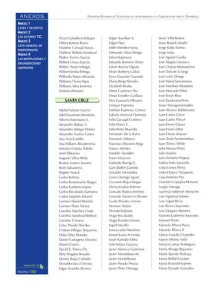 ESTRATEGIA BOLIVIANA DE TECNOLOGÍAS DE LA INFORMACIÓN Y LA COMUNICACIÓN PARA EL DESARROLLO
150PÁGINA
ANEXOS
ANEXO 1
LEYES Y DECRETOS
ANEXO 2
LOS ACTORES TIC
ANEXO 3
LISTA GENERAL DE
PARTICIPANTES
ANEXO 4
LAS INSTITUCIONES Y
ORGANIZACIONES
ASISTENTES
Víctor Caballero Bolegos
Villma Ramos Flores
Vladimir Carvajal Navia
Vladimir Beltrán Sandoval
Walter Torrico García
Wilbek Chura García
Wilber Flores Villegas
Wilbert Vedia Ortega
Wilfredo Matas Miranda
Williams Flores Yapu
Williams Silva Jiménez
Yolanda Mamani
SANTA CRUZ
Adalid Salazar García
Adel Sasamoto Montaño
Alberto Estenssoro L.
Alejandro Ibáñez S.
Alejandro Melgar Pereira
Alejandro Suárez Castro
Ana Arce Castillo
Ana Millares Rivadeneira
Antonio Cotaña Toledo
Ariel Albornos
Augusto Ulloa Peña
Beatriz Suárez Seoane
Boris Salvatierra
Brigitte Noack
Carlos Bahreu
Carlos Bustamante Rappu
Carlos Cardona López
Carlos Rocabado Gamarra
Carlos Sanjinés Aduviri
Carmen Durán Mendía
Carmen Pinto Tórrez
Carolina Sánchez Costa
Carolina Sandoval Beltrán
Caroline Cervera
Celso Parada Paredes
Cristian Villegas Sequeiros
Dalia Ortiz Dorado
Daniel Cartagena Viscarra
Daniel Castro
David Z. Totora Ch.
Dely Nogales Rosado
Dennis Barja Carballo
Donaldo Vaca Chicora
Edgar Arandia Alvarez
Edgar Araníbar A.
Edgar Patzi
Edith Méndez Soria
Edmundo Añez Melgar
Edson Espinoza
Eduardo Romero Flores
Edwin Rocha Olguín
Efraín Barbery Callaú
Einer Guzmán Guzmán
Eliana Rioja Morales
Elizabeth Rodas
Elmer Gutiérrez Paz
Elmar Kreidler Guillaux
Elvis Guarachi Olivares
Enrique Uprimny
Esteban Espinoza Gómez
Fabiola Mariscal Demetry
Felix Carvajal Cordero
Felix Flores E.
Félix Pinto Macedo
Fernando De la Barra
Fernando Velasco
Francisco Navarro Vega
Franco Meriles
Franklin Taendler
Franz Moscoso
Gabriela Barriga E.
Gary Daher Canedo
Gerardo Fernández
Giory Osinaga Eguez
Giovanni Rojas Vargas
Gloria Leaños Seleme
Gonzalo Bustos Jiménez
Gonzalo Yanarico Olivares
Guido Rosales Uriona
Herman Stelzer
Hernán Cabrera
Hugo Rocabado
Hugo Rosales Uriona
Ingrid Murillo
Irma Leytón Martínez
Ismael Luna Acevedo
Israel Ramallo Ortiz
Iván Selaya Garuizu
Javier Alanoca Gutiérrez
Javier Montellano M.
Javier Montellanos
Javier Parada Pessoa
Javier Pinto Osinaga
Javier Villa Bustos
Jesús Barja Carballo
Jorge Kuljis Santso
Jorge Salas
José Aguilar Casilla
José Alegría Carrasco
José Chalup Monasterios
José Dick de la Vega
José León Ortega
José María Sanzetenea
José Martínez Montaño
José Mercado Ortiz
José Reyes Ríos
José Zambrana Peña
Josue Veizaga Gonzáles
Juan Alvarez Balderrama
Juan Carlos Chive
Juan Carlos Pórcel
Juan Flores Claver
Juan Flores Ortíz
Juan Oroza Mayser
Juan Terán Santiesteban
Juan Tórrez Wilde
Julia Mosua Pérez
Julio Solano
Julio Zenteno Nájera
Kathia Soliz Saucedo
Leila Cortez Pérez
Lidia Chávez Parapaino
Lissy Jiménez Paz
Lizandro Copajira Mamani
Lorgio Arteaga
Lucrecia Soberón Menacho
Luis Figueroa Solano
Luis López Rivas
Luis Rivero Saavedra
Luis Vásquez Ramírez
Manolo Gutiérrez Saucedo
Manuel Nieto
Marcelo Ribera Paiva
Marcelo Ribero P.
Marco Candia Céspedes
Marco Molina Soliz
Marcos Lamas Rodríguez
María Abrego Bejarano
María Aponte Pedraza
María Bellot Crooker
María Boland Haymes
María Dorado Gonzáles
 