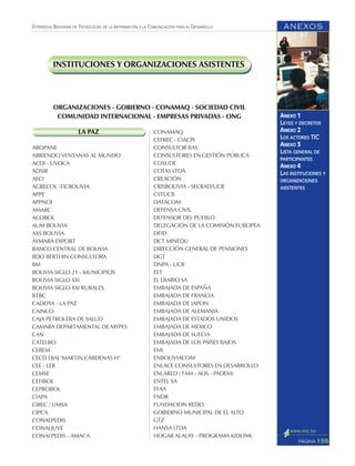 ANEXOS
155PÁGINA
ESTRATEGIA BOLIVIANA DE TECNOLOGÍAS DE LA INFORMACIÓN Y LA COMUNICACIÓN PARA EL DESARROLLO
ANEXO 1
LEYES Y DECRETOS
ANEXO 2
LOS ACTORES TIC
ANEXO 3
LISTA GENERAL DE
PARTICIPANTES
ANEXO 4
LAS INSTITUCIONES Y
ORGANIZACIONES
ASISTENTES
LA PAZ
ABOPANE
ABRIENDO VENTANAS AL MUNDO
ACDI - UVOCA
ADSIB
AECI
AGRECOL -TICBOLIVIA
APPE
APPNOI
AMARC
ACOBOL
AUM BOLIVIA
AXS BOLIVIA
AYMARA EXPORT
BANCO CENTRAL DE BOLIVIA
BDO BERTHIN CONSULTORA
BM
BOLIVIA SIGLO 21 - MUNICIPIOS
BOLIVIA SIGLO XXI
BOLIVIA SIGLO XXI RURALES
BTBC
CADEPIA - LA PAZ
CAINCO
CAJA PETROLERA DE SALUD
CAMARA DEPARTAMENTAL DE MYPES
CAN
CATELBO
CEBEM
CECD DJAJ "MARTIN CÁRDENAS H"
CEE - LEB
CEMSE
CEFIBOL
CEPROBOL
CIAPA
CIBEC / UMSA
CIPCA
CONALPEDIS
CONALJUVE
CONALPEDIS - AMACA
CONAMAQ
CEFREC - CIACPI
CONSULTOR BAS
CONSULTORES EN GESTIÓN PÚBLICA
COSUDE
COTAS LTDA
CREACIÓN
CRISBOLIVIA - SECRAD/UCB
CSTUCB
DATACOM
DEFENSA CIVIL
DEFENSOR DEL PUEBLO
DELEGACIÓN DE LA COMISIÓN EUROPEA
DFID
DCT MINEDU
DIRECCIÓN GENERAL DE PENSIONES
DGT
DNPA - UCB
EET
EL DIARIO SA
EMBAJADA DE ESPAÑA
EMBAJADA DE FRANCIA
EMBAJADA DE JAPON
EMBAJADA DE ALEMANIA
EMBAJADA DE ESTADOS UNIDOS
EMBAJADA DE MEXICO
EMBAJADA DE SUECIA
EMBAJADA DE LOS PAÍSES BAJOS
EMI
ENBOLIVIACOM
ENLACE CONSULTORES EN DESARROLLO
ENLARED ( FAM - AOS - PADEM)
ENTEL SA
FFAA
FNDR
FUNDACION REDES
GOBIERNO MUNICIPAL DE EL ALTO
GTZ
HANSA LTDA
HOGAR ALALAY - PROGRAMA KIDLINK
ORGANIZACIONES - GOBIERNO - CONAMAQ - SOCIEDAD CIVIL
COMUNIDAD INTERNACIONAL - EMPRESAS PRIVADAS - ONG
INSTITUCIONES Y ORGANIZACIONES ASISTENTES
 