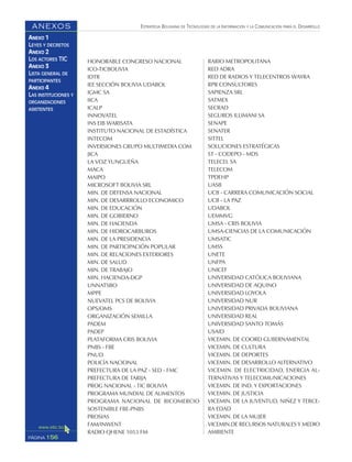 ESTRATEGIA BOLIVIANA DE TECNOLOGÍAS DE LA INFORMACIÓN Y LA COMUNICACIÓN PARA EL DESARROLLO
156PÁGINA
ANEXOS
ANEXO 1
LEYES Y DECRETOS
ANEXO 2
LOS ACTORES TIC
ANEXO 3
LISTA GENERAL DE
PARTICIPANTES
ANEXO 4
LAS INSTITUCIONES Y
ORGANIZACIONES
ASISTENTES
HONORABLE CONGRESO NACIONAL
ICO-TICBOLIVIA
IDTR
IEE SECCIÓN BOLIVIA UDABOL
IGMC SA
IICA
ICALP
INNOVATEL
INS EIB WARISATA
INSTITUTO NACIONAL DE ESTADÍSTICA
INTECOM
INVERSIONES GRUPO MULTIMEDIA COM
JICA
LA VOZ YUNGUEÑA
MACA
MAIPO
MICROSOFT BOLIVIA SRL
MIN. DE DEFENSA NACIONAL
MIN. DE DESARRROLLO ECONOMICO
MIN. DE EDUCACIÓN
MIN. DE GOBIERNO
MIN. DE HACIENDA
MIN. DE HIDROCARBUROS
MIN. DE LA PRESIDENCIA
MIN. DE PARTICIPACIÓN POPULAR
MIN. DE RELACIONES EXTERIORES
MIN. DE SALUD
MIN. DE TRABAJO
MIN. HACIENDA-DGP
UNNATSBO
MPPE
NUEVATEL PCS DE BOLIVIA
OPS/OMS
ORGANIZACIÓN SEMILLA
PADEM
PADEP
PLATAFORMA CRIS BOLIVIA
PNBS - FBE
PNUD
POLICÍA NACIONAL
PREFECTURA DE LA PAZ - SED - FMC
PREFECTURA DE TARIJA
PROG NACIONAL - TIC BOLIVIA
PROGRAMA MUNDIAL DE ALIMENTOS
PROGRAMA NACIONAL DE BICOMERCIO
SOSTENIBLE FBE-PNBS
PROSIAS
FAM/INWENT
RADIO QHENE 1053 FM
RARIO METROPOLITANA
RED ADRA
RED DE RADIOS Y TELECENTROS WAYRA
RPR CONSULTORES
SAPIENZA SRL
SATMEX
SECRAD
SEGUROS ILLIMANI SA
SENAPE
SENATER
SITTEL
SOLUCIONES ESTRATÉGICAS
ST - CODEPO - MDS
TELECEL SA
TELECOM
TPDEHP
UASB
UCB - CARRERA COMUNICACIÓN SOCIAL
UCB - LA PAZ
UDABOL
UEMMVG
UMSA - CRIS BOLIVIA
UMSA-CIENCIAS DE LA COMUNICACIÓN
UMSATIC
UMSS
UNETE
UNFPA
UNICEF
UNIVERSIDAD CATÓLICA BOLIVIANA
UNIVERSIDAD DE AQUINO
UNIVERSIDAD LOYOLA
UNIVERSIDAD NUR
UNIVERSIDAD PRIVADA BOLIVIANA
UNIVERSIDAD REAL
UNIVERSIDAD SANTO TOMÁS
USAID
VICEMIN. DE COORD GUBERNAMENTAL
VICEMIN. DE CULTURA
VICEMIN. DE DEPORTES
VICEMIN. DE DESARROLLO ALTERNATIVO
VICEMIN. DE ELECTRICIDAD, ENERGIA AL-
TERNATIVAS Y TELECOMUNICACIONES
VICEMIN. DE IND. Y EXPORTACIONES
VICEMIN. DE JUSTICIA
VICEMIN. DE LA JUVENTUD, NIÑEZ Y TERCE-
RA EDAD
VICEMIN. DE LA MUJER
VICEMIN.DE RECURSOS NATURALES Y MEDIO
AMBIENTE
 