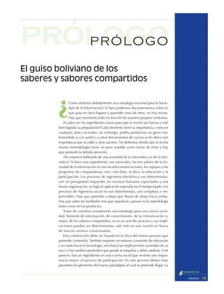 19PÁGINA
¿
Cómo elaborar debidamente una estrategia nacional para la Socie-
dad de la Información? Si bien podemos documentarnos sobre lo
que pasa en otros lugares y aprender unos de otros, no hay receta.
Hay que inventarlo todo en función de nuestros propios contextos.
¿Cuáles son los ingredientes claves para que la receta sea buena y esté
bien lograda su preparación? Cada elemento tiene su importancia, como en
cualquier plato cocinado; sin embargo, podría producirse un grave ma-
lentendido si a la sartén y a otras herramientas de cocina se les diera más
importancia que al caldo y otras sazones. No debemos olvidar que la receta
misma (metodología) tiene un peso notable como factor de éxito y hay
que prestarle la debida atención.
¡No estamos hablando de una sociedad de la informática ni de la tele-
mática! Si bien esos ingredientes son esenciales, los tres pilares de la So-
ciedad de la Información no son las telecomunicaciones, los equipos y los
programas de computadoras, sino, más bien, la ética, la educación y la
participación. Los procesos de ingeniería electrónica son deterministas,
con un presupuesto requerido, los recursos humanos capacitados y una
buena organización, se logra la aplicación esperada en el tiempo fijado. Los
procesos de ingeniería social no son deterministas, son complejos e im-
previsibles. Hay que aprender a dejar que fluyan de abajo hacia arriba.
Hay que saber ser facilitador más que arquitecto, pensar en la metodología
tanto como en los productos.
Tratar de construir actualmente una estrategia para una nueva socie-
dad, llámenle de información, de conocimiento, de la comunicación o,
mejor, de los saberes compartidos, no es un sencillo proceso y sus impli-
caciones pueden ser determinantes, aún más en una nación en busca
de nuevos caminos consensuados.
Esta construcción debe ser basada en la ética del mismo proceso que
pretende construirla. También requiere un esfuerzo constante de educación
y no tanto hacia la tecnología, sino hacia las implicaciones societales de su
uso y a los cambios profundos que puede acompañar y debe catalizar. A mi
parecer, hay un ingrediente en esta cocina social que revierte una impor-
tancia mayor: el proceso de participación. En este proceso deben estar
presentes los gérmenes del nuevo paradigma al cual se pretende llegar. La
prólogoPRÓLOGO
El guiso boliviano de los
saberes y sabores compartidos
 
