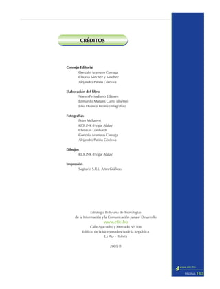 163PÁGINA
Consejo Editorial
Gonzalo Aramayo Careaga
Claudia Sánchez y Sánchez
Alejandro Patiño Córdova
Elaboración del libro
Nuevo Periodismo Editores
Edmundo Morales Cueto (diseño)
Julio Huanca Ticona (infografías)
Fotografías
Peter McFarren
KIDLINK (Hogar Alalay)
Christian Lombardi
Gonzalo Aramayo Careaga
Alejandro Patiño Córdova
Dibujos
KIDLINK (Hogar Alalay)
Impresión
Sagitario S.R.L. Artes Gráficas
Estrategia Boliviana de Tecnologías
de la Información y la Comunicación para el Desarrollo
www.etic.bo
Calle Ayacucho y Mercado Nº 308
Edificio de la Vicepresidencia de la República
La Paz – Bolivia
2005 ®
CRÉDITOS
 