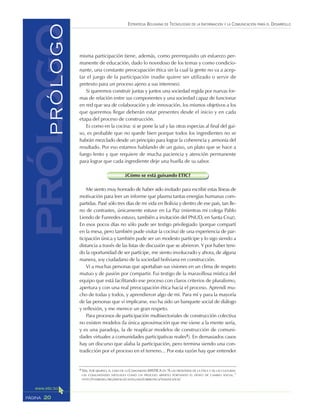 ESTRATEGIA BOLIVIANA DE TECNOLOGÍAS DE LA INFORMACIÓN Y LA COMUNICACIÓN PARA EL DESARROLLO
20PÁGINA
misma participación tiene, además, como prerrequisito un esfuerzo per-
manente de educación, dado lo novedoso de los temas y como condicio-
nante, una constante preocupación ética sin la cual la gente no va a acep-
tar el juego de la participación (nadie quiere ser utilizado o servir de
pretexto para un proceso ajeno a sus intereses).
Si queremos construir juntas y juntos una sociedad regida por nuevas for-
mas de relación entre sus componentes y una sociedad capaz de funcionar
en red que sea de colaboración y de innovación, los mismos objetivos a los
que queremos llegar deberán estar presentes desde el inicio y en cada
etapa del proceso de construcción.
Es como en la cocina: si se pone la sal y las otras especias al final del gui-
so, es probable que no quede bien porque todos los ingredientes no se
habrán mezclado desde un principio para lograr la coherencia y armonía del
resultado. Por eso estamos hablando de un guiso, un plato que se hace a
fuego lento y que requiere de mucha paciencia y atención permanente
para lograr que cada ingrediente deje una huella de su sabor.
¿Cómo se está guisando ETIC?
Me siento muy honrado de haber sido invitado para escribir estas líneas de
motivación para leer un informe que plasma tantas energías humanas com-
partidas. Pasé sólo tres días de mi vida en Bolivia y dentro de ese país, tan lle-
no de contrastes, únicamente estuve en La Paz (mientras mi colega Pablo
Liendo de Funredes estuvo, también a invitación del PNUD, en Santa Cruz).
En esos pocos días no sólo pude ser testigo privilegiado (porque compartí
en la mesa, pero también pude visitar la cocina) de una experiencia de par-
ticipación única y también pude ser un modesto partícipe y lo sigo siendo a
distancia a través de las listas de discusión que se abrieron. Y por haber teni-
do la oportunidad de ser partícipe, me siento involucrado y ahora, de alguna
manera, soy ciudadano de la sociedad boliviana en construcción.
Vi a muchas personas que aportaban sus visiones en un clima de respeto
mutuo y de pasión por compartir. Fui testigo de la maravillosa mística del
equipo que está facilitando ese proceso con claros criterios de pluralismo,
apertura y con una real preocupación ética hacia el proceso. Aprendí mu-
cho de todas y todos, y aprendieron algo de mí. Para mí y para la mayoría
de las personas que vi implicarse, eso ha sido un banquete social de diálogo
y reflexión, y me merece un gran respeto.
Para procesos de participación multisectoriales de construcción colectiva
no existen modelos (la única aproximación que me viene a la mente sería,
y es una paradoja, la de reaplicar modelos de construcción de comuni-
dades virtuales a comunidades participativas reales1). En demasiados casos
hay un discurso que alaba la participación, pero termina siendo una con-
tradicción por el proceso en el terreno... Por esta razón hay que entender
1 VER, POR EJEMPLO, EL CASO DE LA COMUNIDAD MISTICA EN “A LAS FRONTERAS DE LA ÉTICA Y DE LAS CULTURAS:
LAS COMUNIDADES VIRTUALES COMO UN PROCESO ABIERTO PORTANDO EL DESEO DE CAMBIO SOCIAL.”
HTTP://FUNREDES.ORG/MISTICA/CASTELLANO/CIBEROTECA/TEMATICA/ICIE/
prólogoPRÓLOGO
 