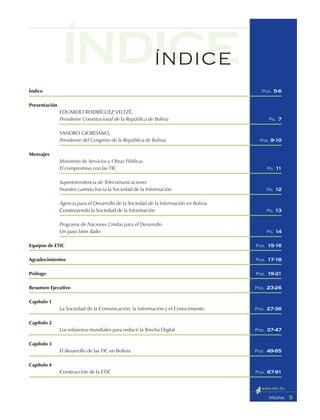 Índice
Presentación
EDUARDO RODRÍGUEZ VELTZÉ,
Presidente Constitucional de la República de Bolivia
SANDRO GIORDANO,
Presidente del Congreso de la República de Bolivia
Mensajes
Ministerio de Servicios y Obras Públicas
El compromiso con las TIC
Superintendencia de Telecomunicaciones
Nuestro camino hacia la Sociedad de la Información
Agencia para el Desarrollo de la Sociedad de la Información en Bolivia
Construyendo la Sociedad de la Información
Programa de Naciones Unidas para el Desarrollo
Un paso bien dado
Equipos de ETIC
Agradecimientos
Prólogo
Resumen Ejecutivo
Capítulo 1
La Sociedad de la Comunicación, la Información y el Conocimiento
Capítulo 2
Los esfuerzos mundiales para reducir la Brecha Digital
Capítulo 3
El desarrollo de las TIC en Bolivia
Capítulo 4
Construcción de la ETIC
5PÁGINA
ÍNDICEÍNDICE
PGS. 5-6
PG. 7
PGS. 9-10
PG. 11
PG. 12
PG. 13
PG. 14
PGS. 15-16
PGS. 17-18
PGS. 19-21
PGS. 23-26
PGS. 27-36
PGS. 37-47
PGS. 49-65
PGS. 67-91
 