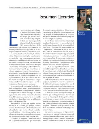 25PÁGINA
ESTRATEGIA BOLIVIANA DE TECNOLOGÍAS DE LA INFORMACIÓN Y LA COMUNICACIÓN PARA EL DESARROLLO
RESUMEN
EJECUTIVO
E
l conocimiento es la semilla pa-
ra la invención, innovación y la
creación de bienestar y es co-
mo el agua que ayuda a mejo-
rar la productividad y competi-
tividad. Las Tecnologías de la
Información y la Comunicación
(TIC) proveen las bases de la
construcción y aplicación del conocimiento en los
sectores públicos y privados, y pueden ser un mo-
tor para combatir la pobreza y la exclusión social.
La Sociedad de la Comunicación, la Informa-
ción y el Conocimiento implica transformacio-
nes profundas y trae inmensas promesas en tér-
minos de oportunidades y beneficios; aunque no
está exenta de riesgos. Las TIC han modificado
el mundo en que vivimos, acelerando el ritmo y el
volumen de la innovación y, fundamentalmente,
cambiando la manera en la que transmitimos, re-
cibimos, adaptamos y usamos el conocimiento y
la información, lo que ha dado lugar a cambios en
los mercados, en los modos de producción, en
la gobernabilidad y en las relaciones sociales. Bo-
livia no está al margen de estos cambios; aunque
no todos los bolivianos tienen acceso a las TIC o
no las aprovechan de manera adecuada.
La "revolución de la información" en Bolivia to-
davía no ha podido llegar a un gran porcentaje
de nuestra población rural y periurbana. Mientras
el uso general de las nuevas tecnologías ha crecido
rápidamente en los centros urbanos, la utilización
de las TIC tradicionales y las nuevas no ha podido
introducirse ni desarrollarse entre las poblaciones
rurales más desfavorecidas.
Son varios los factores que impiden un uso
efectivo de las TIC como, por ejemplo, las bajas
tasas de alfabetización, la falta de infraestructura
adecuada, los bajos niveles educativos, las ba-
rreras lingüísticas y culturales, y una falta gene-
ralizada de contenido contextualizado relevante
que permita mejorar las condiciones de vida.
La pobreza, la inequidad y la exclusión social
son los problemas más severos que afectan a la
democracia y gobernabilidad en Bolivia, conse-
cuentemente, se deben fijar metas para reducirlas
con la ayuda de las herramientas TIC que pue-
den generar desarrollo en un mediano y largo pla-
zo hasta cumplir los objetivos.
En este libro se podrá encontrar una estrategia
basada en la creación y el uso productivo de
las TIC para el desarrollo de la Sociedad boli-
viana de la Comunicación, la Información y el
Conocimiento y la inserción de ésta en la Socie-
dad Global de la Información. La ETIC es fruto
de un intenso trabajo entre los impulsores de la
estrategia, sus técnicos, el equipo de consul-
tores, especialistas de numerosas instituciones
públicas y privadas de Bolivia y especialmente
de todos los asistentes y participantes a los
eventos realizados durante el proceso.
La ETIC es una respuesta consensuada a la ne-
cesidad de un plan nacional basado en una visión
de inserción del país en la Sociedad Global de la
Información, por medio de la construcción de un
modelo nacional que tome en cuenta las caracte-
rísticas propias de Bolivia.
Dado el impacto de las TIC en el desarrollo de
los países, la definición, ejecución y promoción
de políticas tendentes a su masificación es uno de
los temas más importantes de la agenda interna-
cional que comienza a ser considerado como
factor crítico en el desarrollo de las naciones.
Es necesario adoptar un conjunto integral de
acciones que facilite y promocione el acceso y el
uso de las TIC por parte de los agentes políticos,
económicos y sociales, y, preferentemente, por
parte de aquellos sectores menos favorecidos: ni-
ños, jóvenes, personas de la tercera edad, mujeres,
indígenas, campesinos y discapacitados, en aras
de no profundizar la constatada Brecha Digital exis-
tente en el país.
Esas acciones se encuadran en el presente do-
cumento en un plan nacional que comprende
10 pilares fundamentales que son fruto de la con-
sulta y participación del Gobierno, el sector pro-
ductivo y la sociedad civil a través de reuniones na-
Resumen Ejecutivo
 